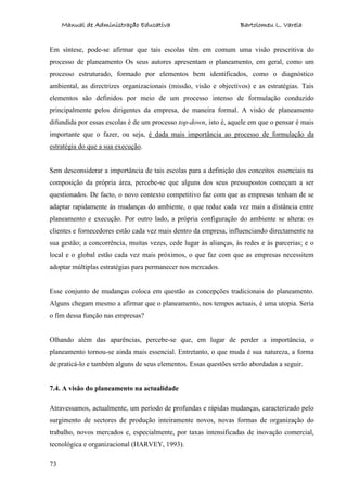 Manual de Administração Educativa Bartolomeu L. Varela
73
Em síntese, pode-se afirmar que tais escolas têm em comum uma visão prescritiva do
processo de planeamento Os seus autores apresentam o planeamento, em geral, como um
processo estruturado, formado por elementos bem identificados, como o diagnóstico
ambiental, as directrizes organizacionais (missão, visão e objectivos) e as estratégias. Tais
elementos são definidos por meio de um processo intenso de formulação conduzido
principalmente pelos dirigentes da empresa, de maneira formal. A visão de planeamento
difundida por essas escolas é de um processo top-down, isto é, aquele em que o pensar é mais
importante que o fazer, ou seja, é dada mais importância ao processo de formulação da
estratégia do que a sua execução.
Sem desconsiderar a importância de tais escolas para a definição dos conceitos essenciais na
composição da própria área, percebe-se que alguns dos seus pressupostos começam a ser
questionados. De facto, o novo contexto competitivo faz com que as empresas tenham de se
adaptar rapidamente às mudanças do ambiente, o que reduz cada vez mais a distância entre
planeamento e execução. Por outro lado, a própria configuração do ambiente se altera: os
clientes e fornecedores estão cada vez mais dentro da empresa, influenciando directamente na
sua gestão; a concorrência, muitas vezes, cede lugar às alianças, às redes e às parcerias; e o
local e o global estão cada vez mais próximos, o que faz com que as empresas necessitem
adoptar múltiplas estratégias para permanecer nos mercados.
Esse conjunto de mudanças coloca em questão as concepções tradicionais do planeamento.
Alguns chegam mesmo a afirmar que o planeamento, nos tempos actuais, é uma utopia. Seria
o fim dessa função nas empresas?
Olhando além das aparências, percebe-se que, em lugar de perder a importância, o
planeamento tornou-se ainda mais essencial. Entretanto, o que muda é sua natureza, a forma
de praticá-lo e também alguns de seus elementos. Essas questões serão abordadas a seguir.
7.4. A visão do planeamento na actualidade
Atravessamos, actualmente, um período de profundas e rápidas mudanças, caracterizado pelo
surgimento de sectores de produção inteiramente novos, novas formas de organização do
trabalho, novos mercados e, especialmente, por taxas intensificadas de inovação comercial,
tecnológica e organizacional (HARVEY, 1993).
 