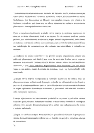 Manual de Administração Educativa Bartolomeu L. Varela
74
Tais mudanças vêm sendo analisadas e retratadas por diferentes autores, sendo traduzidas por
vários termos: Pós-Fordismo, Sistema de Acumulação Flexível, Pós-Modernidade ou mesmo
Globalização. Sem desconsiderar as diferentes interpretações existentes com relação a tal
fenómeno, pretende-se, aqui, lançar uma luz sobre o impacto de tais mudanças no processo de
planeamento e na sua própria natureza e conceito.
Como se mencionou inicialmente, a relação entre a empresa e o ambiente externo está no
cerne da noção do planeamento, desde a sua origem. Se este ambiente muda de maneira
profunda, isso inevitavelmente influenciará o próprio processo de planeamento. Desta forma,
as mudanças ocorridas no contexto socioeconómico devem se reflectir também nos modelos e
nas metodologias de planeamento que são ensinados nas universidades e praticados nas
empresas.
As mudanças no cenário competitivo e no próprio universo organizacional exigem uma
prática de planeamento mais flexível, que possa dar conta dos desafios que as empresas
enfrentam na actualidade. Contudo, o que se percebe, tanto no âmbito académico quanto no
empresarial, é que a visão tradicional do planeamento ainda predomina e, por isso, muitas
vezes, a sua prática parece dissociada da realidade, sendo sua funcionalidade então
questionada.
A relação entre a empresa ou organização e o ambiente externo está no cerne da noção do
planeamento; se este ambiente muda de maneira profunda, isto influenciará inevitavelmente o
processo de planeamento O novo contexto competitivo faz com que as empresas tenham que
se adaptar rapidamente às mudanças do ambiente, o que diminui cada vez mais a distância
entre planeamento e execução.
Para que seja realmente um instrumento de gestão útil às empresas e organizações, torna-se
necessário que a prática do planeamento se adapte ao novo cenário competitivo. Isso implica
enfatizar outros aspectos de sua natureza que talvez tenham sido negligenciados pelas teorias
e modelos tradicionais.
A seguir, são sintetizados alguns desses aspectos, os quais se relacionam com os princípios do
sistema dominante na época pós-moderna (ou pós-fordista) e o respectivo impacto na natureza
do planeamento.
 