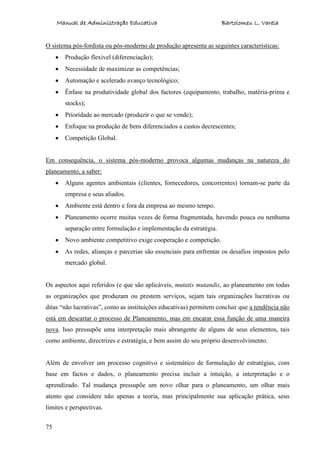 Manual de Administração Educativa Bartolomeu L. Varela
75
O sistema pós-fordista ou pós-moderno de produção apresenta as seguintes características:
Produção flexível (diferenciação);
Necessidade de maximizar as competências;
Automação e acelerado avanço tecnológico;
Ênfase na produtividade global dos factores (equipamento, trabalho, matéria-prima e
stocks);
Prioridade ao mercado (produzir o que se vende);
Enfoque na produção de bens diferenciados a custos decrescentes;
Competição Global.
Em consequência, o sistema pós-moderno provoca algumas mudanças na natureza do
planeamento, a saber:
Alguns agentes ambientais (clientes, fornecedores, concorrentes) tornam-se parte da
empresa e seus aliados.
Ambiente está dentro e fora da empresa ao mesmo tempo.
Planeamento ocorre muitas vezes de forma fragmentada, havendo pouca ou nenhuma
separação entre formulação e implementação da estratégia.
Novo ambiente competitivo exige cooperação e competição.
As redes, alianças e parcerias são essenciais para enfrentar os desafios impostos pelo
mercado global.
Os aspectos aqui referidos (e que são aplicáveis, mutatis mutandis, ao planeamento em todas
as organizações que produzam ou prestem serviços, sejam tais organizações lucrativas ou
ditas “não lucrativas”, como as instituições educativas) permitem concluir que a tendência não
está em descartar o processo de Planeamento, mas em encarar essa função de uma maneira
nova. Isso pressupõe uma interpretação mais abrangente de alguns de seus elementos, tais
como ambiente, directrizes e estratégia, e bem assim do seu próprio desenvolvimento.
Além de envolver um processo cognitivo e sistemático de formulação de estratégias, com
base em factos e dados, o planeamento precisa incluir a intuição, a interpretação e o
aprendizado. Tal mudança pressupõe um novo olhar para o planeamento, um olhar mais
atento que considere não apenas a teoria, mas principalmente sua aplicação prática, seus
limites e perspectivas.
 