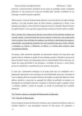 Manual de Administração Educativa Bartolomeu L. Varela
77
promover o desenvolvimento sustentável de um ensino de qualidade, porque socialmente
pertinente, ou seja, promotor do avanço da sociedade pelos caminhos ascendentes da sua
realização, nos planos material e espiritual.
Efectivamente, o exercício do planeamento educativo visa tornar factível, em cada instituição
educativa e em cada momento (logo, de forma contínua e progressiva), o direito a uma
educação que propicie o desenvolvimento integral do homem (o chamado “desenvolvimento
do capital humano”), sem o que não é sequer pensável um desenvolvimento real da sociedade.
Não é, contudo, fácil o planeamento educativo num contexto de tão profundas mudanças que
o mundo conhece. A par da limitação dos recursos materiais e financeiros, uma condicionante
reside no próprio ritmo acelerado das mudanças, que dificulta a identificação das ameaças e
oportunidades, cuja ponderação adequada é de suma importância para que a Visão, a Missão,
a Estratégia, os Valores e Objectivos, as Metas e o Timing desse processo sejam
correctamente definidos.
Eis porque, sendo sumamente importante um planeamento educativo de longo prazo (que
permite inserir as mudanças no quadro de uma estratégia coerente e integrada no processo de
desenvolvimento social), esse planeamento deve ser necessariamente flexível para que, em
função das etapas percorridas (e das pilotagens e avaliações de percurso a serem feitas),
possam ser introduzidos os ajustamentos que se mostrarem necessários.
É assim que o planeamento estratégico ou de longo prazo deve ser completado com o
planeamento operacional ou de curto prazo, de maior plasticidade, posto que, sem perder de
vista a estratégia, potencia um quadro realista de intervenção, susceptível de optimizar as boas
práticas educativas e perseverar na superação dos défices de qualidade na actuação e no
desempenho das instituições educativas, corrigindo, se necessário, opções e medidas, normas
e conteúdos, métodos e formas de actuação, no sentido da maximização dos resultados
educativos.
7.6. Conceito, natureza e princípios do Planeamento em Educação
7.6.1. Conceito de Planeamento
O acto de planear faz parte da história do ser humano, pois o desejo de transformar sonhos em
realidade objectiva é uma preocupação marcante de toda pessoa. No quotidiano e,
 