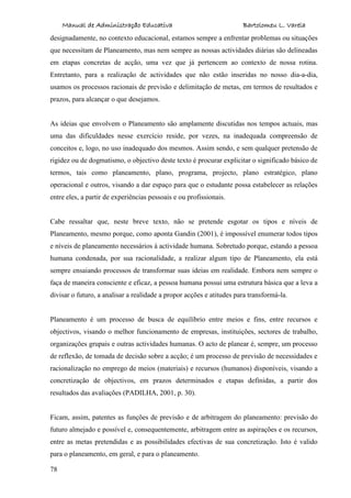 Manual de Administração Educativa Bartolomeu L. Varela
78
designadamente, no contexto educacional, estamos sempre a enfrentar problemas ou situações
que necessitam de Planeamento, mas nem sempre as nossas actividades diárias são delineadas
em etapas concretas de acção, uma vez que já pertencem ao contexto de nossa rotina.
Entretanto, para a realização de actividades que não estão inseridas no nosso dia-a-dia,
usamos os processos racionais de previsão e delimitação de metas, em termos de resultados e
prazos, para alcançar o que desejamos.
As ideias que envolvem o Planeamento são amplamente discutidas nos tempos actuais, mas
uma das dificuldades nesse exercício reside, por vezes, na inadequada compreensão de
conceitos e, logo, no uso inadequado dos mesmos. Assim sendo, e sem qualquer pretensão de
rigidez ou de dogmatismo, o objectivo deste texto é procurar explicitar o significado básico de
termos, tais como planeamento, plano, programa, projecto, plano estratégico, plano
operacional e outros, visando a dar espaço para que o estudante possa estabelecer as relações
entre eles, a partir de experiências pessoais e ou profissionais.
Cabe ressaltar que, neste breve texto, não se pretende esgotar os tipos e níveis de
Planeamento, mesmo porque, como aponta Gandin (2001), é impossível enumerar todos tipos
e níveis de planeamento necessários à actividade humana. Sobretudo porque, estando a pessoa
humana condenada, por sua racionalidade, a realizar algum tipo de Planeamento, ela está
sempre ensaiando processos de transformar suas ideias em realidade. Embora nem sempre o
faça de maneira consciente e eficaz, a pessoa humana possui uma estrutura básica que a leva a
divisar o futuro, a analisar a realidade a propor acções e atitudes para transformá-la.
Planeamento é um processo de busca de equilíbrio entre meios e fins, entre recursos e
objectivos, visando o melhor funcionamento de empresas, instituições, sectores de trabalho,
organizações grupais e outras actividades humanas. O acto de planear é, sempre, um processo
de reflexão, de tomada de decisão sobre a acção; é um processo de previsão de necessidades e
racionalização no emprego de meios (materiais) e recursos (humanos) disponíveis, visando a
concretização de objectivos, em prazos determinados e etapas definidas, a partir dos
resultados das avaliações (PADILHA, 2001, p. 30).
Ficam, assim, patentes as funções de previsão e de arbitragem do planeamento: previsão do
futuro almejado e possível e, consequentemente, arbitragem entre as aspirações e os recursos,
entre as metas pretendidas e as possibilidades efectivas de sua concretização. Isto é valido
para o planeamento, em geral, e para o planeamento.
 