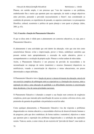 Manual de Administração Educativa Bartolomeu L. Varela
79
Planear, em sentido amplo, é um processo que "visa dar respostas a um problema,
estabelecendo fins e meios que apontem para sua superação, de modo a atingir objectivos
antes previstos, pensando e prevendo necessariamente o futuro", mas considerando as
condições do presente, as experiências do passado, os aspectos contextuais e os pressupostos
filosófico, cultural, económico e político de quem planeja e com quem se planeja. (idem,
2001, p. 63).
7.6.2. Conceito e função do Planeamento Educativo
O que se disse atrás é válido para o planeamento em contextos educativos, ou seja, para o
Planeamento Educativo.
O planeamento é uma actividade que está dentro da educação, visto que esta tem como
características básicas: evitar a improvisação, prever o futuro, estabelecer caminhos que
possam nortear mais apropriadamente a execução da acção educativa, prever o
acompanhamento e a avaliação da própria acção. Planear e avaliar andam de mãos dadas.
Assim, o Planeamento Educativo é um processo de previsão de necessidades e de
racionalização no emprego de meios (materiais) e recursos (humanos) disponíveis ou
mobilizáveis, visando a concretização de objectivos e metas educacionais, em prazos
determinados e etapas definidas,
O Planeamento Educativo tem a função de prever o desenvolvimento da educação, através de
um exercício complexo de arbitragem entre as expectativas e a limitação dos recursos, entre a
aspiração de todos a uma educação de qualidade e as dificuldades inerentes à concretização
deste desiderato, à luz de outras prioridades nacionais.
O Planeamento Educativo é chamado a cumprir a sua função num contexto de exigências
complexas, posto que marcado pela massificação do acesso ao ensino a diversos níveis, com
pretensões de garantia da qualidade e da pertinência social do saber.
Como qualquer planeamento, o Planeamento Educativo visa dar respostas a problemas
diagnosticados no sistema educativo, a necessidades efectivas de desenvolvimento humano e
do progresso, pelo que deve estabelecer, de forma realista e sustentável, objectivos e metas
que apontem para a superação dos problemas diagnosticados e a satisfação das aspirações
sociais. Trata-se, assim, e como vimos, de um exercício de “previsão do futuro", mas tendo os
 