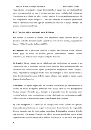 Manual de Administração Educativa Bartolomeu L. Varela
8
representa para o investigador o objecto do seu trabalho. O aspecto mais importante reside em
que o sistema constitui um todo e, portanto, apresenta como resultado final ou integrado
determinadas propriedades que não é possível localizar de forma isolada em nenhuma das
suas componentes (efeito sinergético). Todo esse complexo de elementos, propriedades,
relações e resultados finais tem lugar em determinadas condições de espaço e tempo e em
contacto com um meio ambiente.
1.2.2. Conceitos básicos inerentes à noção de Sistema
São inerentes ao conceito de sistema, atrás apresentado, alguns conceitos básicos que
passamos a elucidar de forma sucinta, seguindo de perto diversos autores, designadamente
Lauzan (1987) e Bertrand e Guillement (1988):
a) Elementos: São as partes que compõem o sistema. São ilimitados na sua variedade:
átomos, peças de viatura ou máquina, pessoas, departamentos, corrente, variáveis
matemáticas, etc. Definem-se em função dos objectos de estudo.
b) Relações: São os vínculos que se estabelecem entre os elementos (do sistema) e que
permitem que estes se mantenham unidos e formem o sistema. Assim, num sistema dado, não
interessam todos os vínculos mas aqueles que respondam ao objecto de estudo. Exemplo: a
relação “dependência hierárquica” resulta muito importante para o estudo de um sistema do
ponto de vista organizativo, mas pode ter escasso interesse para o estudo do mesmo sistema
do ponto de vista financeiro.
c) Atributos: São aquelas propriedades dos elementos e das relações que permitem definir os
sistemas em função do objectivo pretendido com o estudo (idade ou anos de experiência;
funções, energia velocidade, etc.). Exemplo: a propriedade “anos de experiência como
professor” pode ser muito importante para o estudo relacionado com o sistema de promoção,
embora possa não ter valor nenhum para o estudo da saúde desse professor.
d) Efeito sinergético: É o efeito que se consegue num sistema quando este apresenta
propriedades de conjunto que não surgem como resultado da simples soma das propriedades
dos seus elementos mas sim como produto ou resultado da interacção e integração de todos
eles no tempo e no espaço. Exemplo: um relógio tem como propriedade marcar a hora,
propriedade essa que não corresponde a nenhuma de suas peças em particular, mas, quando
 