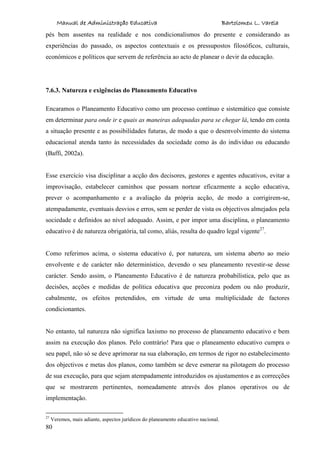 Manual de Administração Educativa Bartolomeu L. Varela
80
pés bem assentes na realidade e nos condicionalismos do presente e considerando as
experiências do passado, os aspectos contextuais e os pressupostos filosóficos, culturais,
económicos e políticos que servem de referência ao acto de planear o devir da educação.
7.6.3. Natureza e exigências do Planeamento Educativo
Encaramos o Planeamento Educativo como um processo contínuo e sistemático que consiste
em determinar para onde ir e quais as maneiras adequadas para se chegar lá, tendo em conta
a situação presente e as possibilidades futuras, de modo a que o desenvolvimento do sistema
educacional atenda tanto às necessidades da sociedade como às do indivíduo ou educando
(Baffi, 2002a).
Esse exercício visa disciplinar a acção dos decisores, gestores e agentes educativos, evitar a
improvisação, estabelecer caminhos que possam nortear eficazmente a acção educativa,
prever o acompanhamento e a avaliação da própria acção, de modo a corrigirem-se,
atempadamente, eventuais desvios e erros, sem se perder de vista os objectivos almejados pela
sociedade e definidos ao nível adequado. Assim, e por impor uma disciplina, o planeamento
educativo é de natureza obrigatória, tal como, aliás, resulta do quadro legal vigente27
.
Como referimos acima, o sistema educativo é, por natureza, um sistema aberto ao meio
envolvente e de carácter não determinístico, devendo o seu planeamento revestir-se desse
carácter. Sendo assim, o Planeamento Educativo é de natureza probabilística, pelo que as
decisões, acções e medidas de política educativa que preconiza podem ou não produzir,
cabalmente, os efeitos pretendidos, em virtude de uma multiplicidade de factores
condicionantes.
No entanto, tal natureza não significa laxismo no processo de planeamento educativo e bem
assim na execução dos planos. Pelo contrário! Para que o planeamento educativo cumpra o
seu papel, não só se deve aprimorar na sua elaboração, em termos de rigor no estabelecimento
dos objectivos e metas dos planos, como também se deve esmerar na pilotagem do processo
de sua execução, para que sejam atempadamente introduzidos os ajustamentos e as correcções
que se mostrarem pertinentes, nomeadamente através dos planos operativos ou de
implementação.
27
Veremos, mais adiante, aspectos jurídicos do planeamento educativo nacional.
 