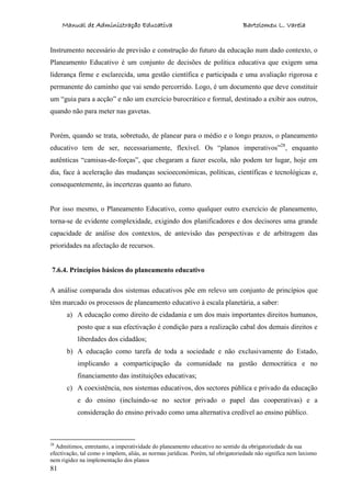 Manual de Administração Educativa Bartolomeu L. Varela
81
Instrumento necessário de previsão e construção do futuro da educação num dado contexto, o
Planeamento Educativo é um conjunto de decisões de política educativa que exigem uma
liderança firme e esclarecida, uma gestão científica e participada e uma avaliação rigorosa e
permanente do caminho que vai sendo percorrido. Logo, é um documento que deve constituir
um “guia para a acção” e não um exercício burocrático e formal, destinado a exibir aos outros,
quando não para meter nas gavetas.
Porém, quando se trata, sobretudo, de planear para o médio e o longo prazos, o planeamento
educativo tem de ser, necessariamente, flexível. Os “planos imperativos”28
, enquanto
autênticas “camisas-de-forças”, que chegaram a fazer escola, não podem ter lugar, hoje em
dia, face à aceleração das mudanças socioeconómicas, políticas, científicas e tecnológicas e,
consequentemente, às incertezas quanto ao futuro.
Por isso mesmo, o Planeamento Educativo, como qualquer outro exercício de planeamento,
torna-se de evidente complexidade, exigindo dos planificadores e dos decisores uma grande
capacidade de análise dos contextos, de antevisão das perspectivas e de arbitragem das
prioridades na afectação de recursos.
7.6.4. Princípios básicos do planeamento educativo
A análise comparada dos sistemas educativos põe em relevo um conjunto de princípios que
têm marcado os processos de planeamento educativo à escala planetária, a saber:
a) A educação como direito de cidadania e um dos mais importantes direitos humanos,
posto que a sua efectivação é condição para a realização cabal dos demais direitos e
liberdades dos cidadãos;
b) A educação como tarefa de toda a sociedade e não exclusivamente do Estado,
implicando a comparticipação da comunidade na gestão democrática e no
financiamento das instituições educativas;
c) A coexistência, nos sistemas educativos, dos sectores pública e privado da educação
e do ensino (incluindo-se no sector privado o papel das cooperativas) e a
consideração do ensino privado como uma alternativa credível ao ensino público.
28
Admitimos, entretanto, a imperatividade do planeamento educativo no sentido da obrigatoriedade da sua
efectivação, tal como o impõem, aliás, as normas jurídicas. Porém, tal obrigatoriedade não significa nem laxismo
nem rigidez na implementação dos planos
 