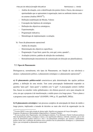 Manual de Administração Educativa Bartolomeu L. Varela
83
- Análise da situação, com a identificação dos pontos fortes e fracos, das ameaças e
oportunidades que se apresentam à organização, tanto no ambiente interno como
no externo (Análise SWOT30
);
- Definição (redefinição) de Missão, Valores
- Concepção das hipóteses de estratégias
- Definição dos objectivos estratégicos;
- Experimentação;
- Programação indicativa;
- Metodologia de implementação e avaliação.
b) Fases do planeamento operacional:
- Análise da situação;
- Determinação dos objectivos específicos;
- Programação: O que fazer, quem faz, com quê, como, quando?...
- Avaliação (critérios, padrões de aferição dos resultados);
- Retroalimentação (mecanismos de comunicação em direcção aos planificadores).
7.7. Tipos de Planeamento
Distinguem-se, normalmente, três tipos de Planeamento, em função da sua relevância e
alcance: o planeamento político, o planeamento estratégico e o planeamento operacional31
:
a) O planeamento político-social caracteriza-se pela determinação das opções políticas
globais, a definição de uma missão. Tem como preocupação fundamental responder as
questões "para quê", "para quem" e também com "o quê". A preocupação central é definir
fins, buscar ou conceber visões globalizantes e de eficácia possível; serve para situações de
crise, em que a proposta é de transformação, a médio prazo e/ou longo prazo. “Tem o plano e
o programa como expressão maior" (GANDIN, 1994, p. 55, apud Baffi, 2002a).
b) O planeamento estratégico é um processo complexo de antecipação do futuro de médio e
longo prazos, implicando a tomada de decisões ao mais alto nível da organização (ou da
30
O termo SWOT é uma sigla oriunda do idioma inglês. Significa um anagrama de Forças (Strengths),
Fraquezas (Weaknesses), Oportunidades (Opportunities) e Ameaças (Threats).
31
Na sua excelente obra, Organizações: uma abordagem sistémica, Yves Bertrand e Patrick Guillemet preferem
falar de planificação política, estratégica e táctica, com significações idênticas, referindo, entretanto, que os três
níveis de planeamento podem reduzir-se a dois: o de planeamento estratégico, que incluiria o planeamento
político (neste caso, a definição das políticas seria a primeira fase do planeamento estratégico); e o planeamento
táctico, que corresponde ao planeamento operacional.
 