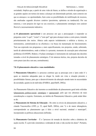 Manual de Administração Educativa Bartolomeu L. Varela
84
sociedade). Implica que, a partir de uma visão de futuro, se defina a missão da organização e
as grandes opções em termos de metas a alcançar em determinado período, num contexto em
que as ameaças e as oportunidades, bem como as possibilidades de mobilização de recursos,
são analisadas segundo diversos cenários (pessimista, optimista ou tendencial). Por sua
natureza, e sem prejuízo do rigor no seu exercício, o planeamento estratégico tem carácter
flexível e necessariamente indicativo.
c) O planeamento operacional é um processo em que a preocupação é responder as
perguntas como "o quê", "como" e "com quê" agir para alcançar metas a curto prazo, tratando
prioritariamente dos meios. Abarca cada aspecto isoladamente e enfatiza a técnica, os
instrumentos, centralizando-se na eficiência e na busca da manutenção do funcionamento.
Tem sua expressão nos programas e, mais especificamente, nos projectos, sendo, sobretudo,
tarefa de administradores, onde a ênfase é o presente, momento de execução para solucionar
problemas (GANDIN, Ibidem.). O plano estratégico é instrumento de realização das decisões
tomadas a nível do planeamento estratégico. É de natureza táctica, isto, projecta decisões de
curto prazo (um dia a um ano, normalmente).
7.8. O planeamento educativo e suas modalidades
O Planeamento Educativo é o processo contínuo que se preocupa com o 'para onde ir' e
quais as maneiras adequadas para se chegar lá, tendo em vista a situação presente e
possibilidades futuras, para que o desenvolvimento da educação atenda tanto às necessidades
da sociedade, quanto às do indivíduo (PARRA, apud Baffi, 2002a).
Ao Planeamento Educativo são inerentes as modalidades de planeamento geral atrás referidas
(planeamento político-social, estratégico e operacional), pelo que nos abstemos de mais
considerações a respeito. Entretanto, no âmbito do Planeamento Educativo, pode ainda falar-
se de:
a) Planeamento do Sistema de Educação - De entre os níveis de planeamento educativo, e
citando Vasconcellos (1995, p. 53, apud Baffi, 2002a), este “é o de maior abrangência,
correspondendo ao planeamento que é feito a nível nacional, estadual e municipal",
incorporando as políticas educacionais definidas.
b) Planeamento Curricular – É o "processo de tomada de decisões sobre a dinâmica da
acção escolar. É a previsão sistemática e ordenada de toda a vida escolar do aluno". Portanto,
 