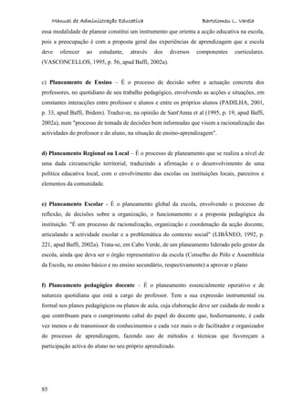 Manual de Administração Educativa Bartolomeu L. Varela
85
essa modalidade de planear constitui um instrumento que orienta a acção educativa na escola,
pois a preocupação é com a proposta geral das experiências de aprendizagem que a escola
deve oferecer ao estudante, através dos diversos componentes curriculares.
(VASCONCELLOS, 1995, p. 56, apud Baffi, 2002a).
c) Planeamento de Ensino – É o processo de decisão sobre a actuação concreta dos
professores, no quotidiano de seu trabalho pedagógico, envolvendo as acções e situações, em
constantes interacções entre professor e alunos e entre os próprios alunos (PADILHA, 2001,
p. 33, apud Baffi, Ibidem). Traduz-se, na opinião de Sant'Anna et al (1995, p. 19, apud Baffi,
2002a), num "processo de tomada de decisões bem informadas que visem a racionalização das
actividades do professor e do aluno, na situação de ensino-aprendizagem".
d) Planeamento Regional ou Local – É o processo de planeamento que se realiza a nível de
uma dada circunscrição territorial, traduzindo a afirmação e o desenvolvimento de uma
política educativa local, com o envolvimento das escolas ou instituições locais, parceiros e
elementos da comunidade.
e) Planeamento Escolar - É o planeamento global da escola, envolvendo o processo de
reflexão, de decisões sobre a organização, o funcionamento e a proposta pedagógica da
instituição. "É um processo de racionalização, organização e coordenação da acção docente,
articulando a actividade escolar e a problemática do contexto social" (LIBÂNEO, 1992, p.
221, apud Baffi, 2002a). Trata-se, em Cabo Verde, de um planeamento liderado pelo gestor da
escola, ainda que deva ser o órgão representativo da escola (Conselho do Pólo e Assembleia
da Escola, no ensino básico e no ensino secundário, respectivamente) a aprovar o plano
f) Planeamento pedagógico docente – É o planeamento essencialmente operativo e de
natureza quotidiana que está a cargo do professor. Tem a sua expressão instrumental ou
formal nos planos pedagógicos ou planos de aula, cuja elaboração deve ser cuidada de modo a
que contribuam para o cumprimento cabal do papel do docente que, hodiernamente, é cada
vez menos o de transmissor de conhecimentos e cada vez mais o de facilitador e organizador
do processo de aprendizagem, fazendo uso de métodos e técnicas que favoreçam a
participação activa do aluno no seu próprio aprendizado.
 