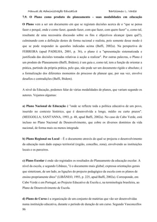 Manual de Administração Educativa Bartolomeu L. Varela
86
7.9. O Plano como produto do planeamento - suas modalidades em educação
O Plano vem a ser um documento em que se registam decisões acerca de o “que se pensa
fazer e porquê, onde e como fazer, quando fazer, com que fazer, com quem fazer” e, como tal,
resultante de uma necessária discussão sobre os fins e objectivos alcançar (para quê?),
culminando com a definição destes de forma racional e realista, pois somente desse modo é
que se pode responder às questões indicadas acima (Baffi, 2002a). Na perspectiva de
FERREIRA (apud PADILHA, 2001, p. 36), o plano é a "apresentação sistematizada e
justificada das decisões tomadas relativas à acção a realizar". Por outras palavras, o Plano é
um produto do Planeamento (Baffi, Ibidem); é um guia e, como tal, tem a função de orientar a
prática, partindo da própria prática, pelo que, não pode ser um documento rígido e absoluto; é
a formalização dos diferentes momentos do processo de planear que, por sua vez, envolve
desafios e contradições (Baffi, Ibidem).
A nível da Educação, podemos falar de várias modalidades de planos, que variam segundo os
autores. Vejamos algumas:
a) Plano Nacional de Educação é "onde se reflecte toda a política educativa de um povo,
inserido no contexto histórico, que é desenvolvida a longo, médio ou curto prazos".
(MEEGOLLA; SANT'ANNA, 1993, p. 48, apud Baffi, 2002a). No caso de Cabo Verde, está
incluso no Plano Nacional de Desenvolvimento, que cobre os diversos domínios da vida
nacional, de forma mais ou menos integrada
b) Plano Regional ou Local – É o documento através do qual se projecta o desenvolvimento
da educação num dado espaço territorial (região, concelho, zona), envolvendo as instituições
locais e os parceiros.
c) Plano Escolar é onde são registados os resultados do Planeamento da educação escolar. A
nível da escola, e segundo Libâneo, "é o documento mais global; expressa orientações gerais
que sintetizam, de um lado, as ligações do projecto pedagógico da escola com os planos de
ensino propriamente ditos" (LIBÂNEO, 1993, p. 225, apud Baffi, 2002a). Corresponde, em
Cabo Verde e em Portugal, ao Projecto Educativo de Escola e, na terminologia brasileira, ao
Plano de Desenvolvimento de Escola.
d) Plano de Curso é a organização de um conjunto de matérias que vão ser desenvolvidas
numa instituição educativa, durante o período de duração de um curso. Segundo Vasconcellos
 