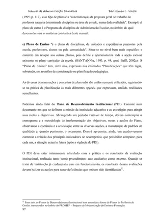 Manual de Administração Educativa Bartolomeu L. Varela
87
(1995, p. 117), esse tipo de plano é a "sistematização da proposta geral de trabalho do
professor naquela determinada disciplina ou área de estudo, numa dada realidade". Exemplo d
plano de curso é o Programa da disciplina de Administração Escolar, no âmbito do qual
desenvolvemos as matérias constantes deste manual.
e) Plano de Ensino "é o plano de disciplinas, de unidades e experiências propostas pela
escola, professores, alunos ou pela comunidade". Situa-se no nível bem mais específico e
concreto em relação aos outros planos, pois define e operacionaliza toda a acção escolar
existente no plano curricular da escola. (SANT'ANNA, 1993, p. 49, apud Baffi, 2002a). O
“Plano de Ensino” tem, entre nós, expressão nas chamadas “Planificações” que têm lugar,
sobretudo, em reuniões de coordenação ou planificação pedagógica.
As diversas denominações e conceitos de plano não são uniformemente utilizados, registando-
se na prática de planificação as mais diferentes opções, que expressam, amiúde, realidades
semelhantes.
Podemos ainda falar do Plano de Desenvolvimento Institucional (PDI). Consiste num
documento em que se definem a missão da instituição educativa e as estratégias para atingir
suas metas e objectivos. Abrangendo um período variável de tempo, deverá contemplar o
cronograma e a metodologia de implementação dos objectivos, metas e acções do Plano,
observando a coerência e a articulação entre as diversas acções, a manutenção de padrões de
qualidade e, quando pertinente, o orçamento. Deverá apresentar, ainda, um quadro-resumo
contendo a relação dos principais indicadores de desempenho, que possibilite comparar, para
cada um, a situação actual e futura (após a vigência do PDI).
O PDI deve estar intimamente articulado com a prática e os resultados da avaliação
institucional, realizada tanto como procedimento auto-avaliativo como externo. Quando se
tratar de Instituição já credenciada e/ou em funcionamento, os resultados dessas avaliações
devem balizar as acções para sanar deficiências que tenham sido identificadas32
.
32
Entre nós, os Planos de Desenvolvimento Institucional tem assumido a forma de Planos de Melhoria de
Gestão, introduzidos no âmbito do PROMEF – Projecto de Modernização do Ensino e Formação.
 