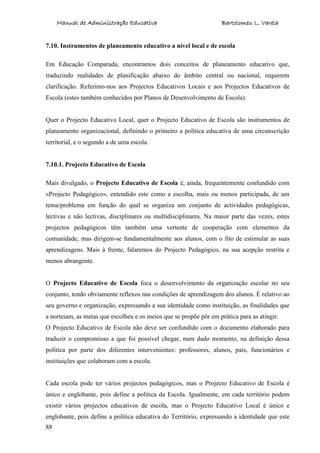 Manual de Administração Educativa Bartolomeu L. Varela
88
7.10. Instrumentos de planeamento educativo a nível local e de escola
Em Educação Comparada, encontramos dois conceitos de planeamento educativo que,
traduzindo realidades de planificação abaixo do âmbito central ou nacional, requerem
clarificação. Referimo-nos aos Projectos Educativos Locais e aos Projectos Educativos de
Escola (estes também conhecidos por Planos de Desenvolvimento de Escola).
Quer o Projecto Educativo Local, quer o Projecto Educativo de Escola são instrumentos de
planeamento organizacional, definindo o primeiro a política educativa de uma circunscrição
territorial, e o segundo a de uma escola.
7.10.1. Projecto Educativo de Escola
Mais divulgado, o Projecto Educativo de Escola é, ainda, frequentemente confundido com
«Projecto Pedagógico», entendido este como a escolha, mais ou menos participada, de um
tema/problema em função do qual se organiza um conjunto de actividades pedagógicas,
lectivas e não lectivas, disciplinares ou multidisciplinares. Na maior parte das vezes, estes
projectos pedagógicos têm também uma vertente de cooperação com elementos da
comunidade, mas dirigem-se fundamentalmente aos alunos, com o fito de estimular as suas
aprendizagens. Mais à frente, falaremos do Projecto Pedagógico, na sua acepção restrita e
menos abrangente.
O Projecto Educativo de Escola foca o desenvolvimento da organização escolar no seu
conjunto, tendo obviamente reflexos nas condições de aprendizagem dos alunos. É relativo ao
seu governo e organização, expressando a sua identidade como instituição, as finalidades que
a norteiam, as metas que escolheu e os meios que se propõe pôr em prática para as atingir.
O Projecto Educativo de Escola não deve ser confundido com o documento elaborado para
traduzir o compromisso a que foi possível chegar, num dado momento, na definição dessa
política por parte dos diferentes intervenientes: professores, alunos, pais, funcionários e
instituições que colaboram com a escola.
Cada escola pode ter vários projectos pedagógicos, mas o Projecto Educativo de Escola é
único e englobante, pois define a política da Escola. Igualmente, em cada território podem
existir vários projectos educativos de escola, mas o Projecto Educativo Local é único e
englobante, pois define a política educativa do Território, expressando a identidade que este
 