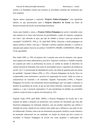 Manual de Administração Educativa Bartolomeu L. Varela
89
assume e as finalidades comuns que norteiam as actividades conjuntas das instituições que
nele cooperam.
Alguns autores empregam a expressão “Projecto Político-Pedagógico” com significado
idêntico ao que preconizamos para o Projecto Educativo de Escola (ou Plano de
Desenvolvimento da Escola, na terminologia brasileira).
Assim, para Gadottti e outros, o Projecto Político-Pedagógico da escola é entendido como
uma maneira de se situar num horizonte de possibilidades, a partir de respostas a perguntas
tais como: "que educação se quer, que tipo de cidadão se deseja e para que projecto de
sociedade?" (GADOTTI, 1994, p. 42, apud Baffi 2002a). Dissociar a tarefa pedagógica do
aspecto político é difícil, visto que o "educador é político enquanto educador, e o político é
educador pelo próprio facto de ser político" (GADOTTI, FREIRE, GUIMARÃES, 2000, pp.
25-26, apud Baffi).
Para André (2001, p. 188), tal projecto não é somente uma carta de intenções, nem apenas
uma exigência de ordem administrativa, pois deve "expressar a reflexão e o trabalho realizado
em conjunto por todos os profissionais da escola, no sentido de atender às directrizes do
sistema nacional de Educação, bem como às necessidades locais e específicas da clientela da
escola"; ele é "a concretização da identidade da escola e da oferta de garantias para um ensino
de qualidade". Segundo Libâneo (2001, p. 125), o Projecto Pedagógico de Escola "deve ser
compreendido como instrumento e processo de organização da escola", tendo em conta as
características do instituído e do instituinte. Segundo Vasconcellos (1995), o Projecto
Pedagógico de Escola é um instrumento teórico-metodológico que visa ajudar a enfrentar os
desafios do quotidiano da escola, só que de uma forma reflectida, consciente, sistematizada,
orgânica e, o que é essencial, participativa. É uma metodologia de trabalho que possibilita
catalisar a acção de todos os agentes da instituição (p. 143).
Segundo Veiga (1998, apud Baffi, 2002b), o Projecto Pedagógico de Escola não é um
conjunto de planos e projectos de professores, nem somente um documento que trata das
directrizes pedagógicas da instituição educativa, mas um produto específico que reflecte a
realidade da escola, situada em um contexto mais amplo que a influencia e que pode ser por
ela influenciado. Portanto, trata-se de um instrumento que permite clarificar a acção educativa
da instituição educacional em sua totalidade, em função da missão que deve exercer na
sociedade. O Projecto Pedagógico de Escola tem como propósito a explicitação dos
 