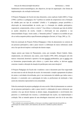 Manual de Administração Educativa Bartolomeu L. Varela
90
fundamentos teórico-metodológicos, dos objectivos, do tipo de organização e das formas de
implementação e de avaliação institucional.
O Projecto Pedagógico de Escola tem duas dimensões, como explicam André (2001) e Veiga
(1998): a política e a pedagógica. Ele "é político no sentido de compromisso com a formação
do cidadão para um tipo de sociedade" (André) e “é pedagógico, porque possibilita a
efectivação da intencionalidade da escola, que é a formação do cidadão participativo,
responsável, comprometido, crítico e criativo". Essa última é a dimensão que trata de definir
as acções educativas da escola, visando a efectivação de seus propósitos e sua
intencionalidade (Veiga). Assim sendo, a "dimensão política33
cumpre-se na medida em que
ela se realiza enquanto prática especificamente pedagógica (Saviani, in Veiga, 2001, p. 13).
Falar da construção do Projecto Político-Pedagógico é falar de planeamento no contexto de
um processo participativo, onde o passo inicial é a elaboração do marco referencial, sendo
este a luz que deverá inspirar a realização das demais etapas.
Alguns autores que tratam do Planeamento, como, por exemplo, Moacir Gadotti, falam,
simplesmente, em referencial, mas outros, como Gandin (1994, 2001), distinguem nele três
marcos: situacional, doutrinal e operativo: há uma situação problemática, que se analisa com
as ferramentas proporcionadas pela ciência e, a partir dessa análise, se derivam acções
concretas visando a alteração da situação de partida para outra mais desejável
O Projecto Pedagógico de Escola não é modismo e nem é documento para ficar engavetado
em uma mesa na sala de direcção da escola: ele transcende o simples agrupamento de planos
de ensino e actividades diversificadas, pois é um instrumento do trabalho que indica rumo e
direcção e é construído com a participação de todos os profissionais da instituição e bem
assim dos elementos representativos da comunidade.
Falar da construção do projecto pedagógico de uma escola é falar de planeamento no contexto
de um processo participativo, onde o passo inicial é a elaboração do marco referencial, que
constitui a luz que deverá iluminar as demais etapas, designadamente o envolvimento dos
parceiros e a mobilização dos recursos, a calendarização das acções, sua implementação e
avaliação. Não se tratando apenas de uma abordagem situacional, nem tão só de uma ideia
33
Não confundir com conotação partidária, se bem que se reconheça o papel relevante dos partidos na
conformação da vontade estatal e, derivadamente, das decisões e medidas de política educativa.
 