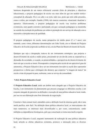 Manual de Administração Educativa Bartolomeu L. Varela
91
luminosa desgarrada de um marco referencial coerente (feito de princípios e objectivos
educacionais), o projecto pedagógico de escola vais mais além do que um modelo teórico-
conceptual de educação. Ele é, ao cabo e ao resto, tudo isso, posto que nele estão presentes,
como o refere, por exemplo, Gandin (1994), três marcos essenciais: situacional, doutrinal e
operativo. Efectivamente, o projecto pedagógico de escola visa resolver problemas
existenciais, num quadro coerente e participado, em que a actuação pedagógica se encaminha
no sentido da resolução de problemas em ordem à prestação de um serviço de educação com a
necessária e desejada marca de qualidade.
O projecto pedagógico de escola, numa perspectiva de médio prazo (2 a 3 anos) vem
tomando, como vimos, diferentes denominações em Cabo Verde, ora se falando de Projecto
Educativo de Escola (expressão acolhida na lei), ora de Plano de Desenvolvimento da Escola.
Qualquer que seja a designação, trata-se de um instrumento estratégico, que projecta o
desenvolvimento da escola a médio prazo, procurando ter em devida conta as expectativas e
demandas da sociedade, a vocação, as potencialidades, e perspectivas de desenvolvimento do
meio em que a escola se insere. Pressupondo a conquista pela escola de um apreciável grau de
autonomia, o Projecto Educativo deve ser um instrumento inovador (a escola deve apresentar
perspectivas e ofertas que a distingam das demais), que corporize “a imagem de marca” da
escola e trate de prepará-la para, realmente, estar ao serviço da comunidade.
7.10.2. Projecto Educativo Local
O Projecto Educativo Local, tendo um âmbito mais alargado que o Projecto Educativo de
Escola, é um instrumento de planeamento que procura congregar as diferentes escolas e um
conjunto alargado de parceiros na definição e execução de uma política educativa local, tendo,
por isso na sua elaboração uma forte dimensão de negociação.
Construir o bem comum local, entendido como a definição local do interesse geral, não é uma
tarefa pacífica, nem fácil. Na definição desta política educativa local, os intervenientes são
mais numerosos, os interesses mais diversificados e, por vezes, concorrenciais, sendo
múltiplas as dependências hierárquicas, pelo que concertação se torna uma tarefa exigente.
O Projecto Educativo Local, enquanto instrumento de realização de uma política educativa
local, articula as ofertas educativas existentes, promove a interacção entre os diversos
 