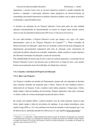Manual de Administração Educativa Bartolomeu L. Varela
92
organismos e serviços locais com os serviços educativos, potencia a gestão integrada dos
recursos e enquadra a intervenção educativa numa perspectiva de desenvolvimento da
comunidade, procurando harmonizar as políticas educativas globais com as opões de política,
as demandas e especificidades locais.
A iniciativa de realização de um Projecto Educativo Local pode partir de uma entidade
educativa descentralizada ou desconcentrada ou mesmo ter origem numa decisão central,
como no caso da experiência francesa das ZEP (zones d’éducation prioritaires).
No caso cabo-verdiano, o Projecto Educativo Local, que chegou a ter, aqui e ali, outras
denominações, como as de “Projecto Educativo de Concelho”34
e “Plano Concelhio de
Desenvolvimento de Educação”, pode bem ser assumido e desenvolvido pelas delegações do
departamento governamental responsável pela área da educação como instrumento de
realização da política educativa no concelho, integrando e dando coerência a acção educativa
das diferentes instituições de educação e ensino da circuncisão.
Pela multiplicidade de actores que envolve e pelo seu carácter negociado, a construção de um
Projecto Educativo Local é um processo que se desenvolve ao longo de anos e que assume
formas necessariamente muito diversificadas, em função dos contextos
7.11. Conceito e relevância do Projecto em Educação
7.11.1. Que é um Projecto?
Um Projecto é também um produto do Planeamento, porque nele são registadas as decisões
mais concretas inseridas nas propostas para o futuro. Trata-se de uma tendência natural e
intencional do ser humano. Como o próprio nome indica, projectar é lançar para a frente,
dando sempre a ideia de mudança, de movimento. Projecto representa o laço entre o presente
e o futuro, sendo ele a marca da passagem do presente para o futuro.
De acordo com Gadotti (2001), a palavra projecto vem do verbo projectar, lançar-se para
frente, dando sempre a ideia de movimento, de mudança. A sua origem etimológica, como
explica Veiga (2001, p. 12), vem confirmar essa forma de entender o termo projecto que "vem
do latim projectu, particípio passado do verbo projecere, que significa lançar para diante".
34
Chegaram a ser elaborados e implementados pelo primeiro grupo de dirigentes da educação nos concelhos
(“Sub-inspectores Escolares” ou “Delegados da Inspecção), formados pelo perito da UNESCO Arlindo Stefani,
no âmbito do Projecto CVI/75/038, que decorreu, através de sessões presenciais e actividades de formação em
exercício, entre os anos de 1976-79).
 