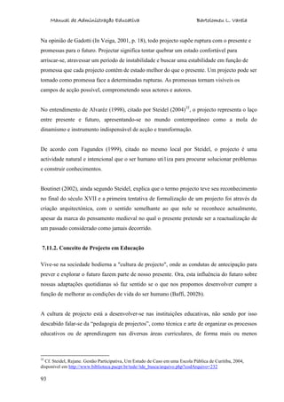 Manual de Administração Educativa Bartolomeu L. Varela
93
Na opinião de Gadotti (In Veiga, 2001, p. 18), todo projecto supõe ruptura com o presente e
promessas para o futuro. Projectar significa tentar quebrar um estado confortável para
arriscar-se, atravessar um período de instabilidade e buscar uma estabilidade em função de
promessa que cada projecto contém de estado melhor do que o presente. Um projecto pode ser
tomado como promessa face a determinadas rupturas. As promessas tornam visíveis os
campos de acção possível, comprometendo seus actores e autores.
No entendimento de Alvaréz (1998), citado por Steidel (2004)35
, o projecto representa o laço
entre presente e futuro, apresentando-se no mundo contemporâneo como a mola do
dinamismo e instrumento indispensável de acção e transformação.
De acordo com Fagundes (1999), citado no mesmo local por Steidel, o projecto é uma
actividade natural e intencional que o ser humano uti1iza para procurar solucionar problemas
e construir conhecimentos.
Boutinet (2002), ainda segundo Steidel, explica que o termo projecto teve seu reconhecimento
no final do século XVII e a primeira tentativa de formalização de um projecto foi através da
criação arquitectónica, com o sentido semelhante ao que nele se reconhece actualmente,
apesar da marca do pensamento medieval no qual o presente pretende ser a reactualização de
um passado considerado como jamais decorrido.
7.11.2. Conceito de Projecto em Educação
Vive-se na sociedade hodierna a "cultura de projecto", onde as condutas de antecipação para
prever e explorar o futuro fazem parte de nosso presente. Ora, esta influência do futuro sobre
nossas adaptações quotidianas só faz sentido se o que nos propomos desenvolver cumpre a
função de melhorar as condições de vida do ser humano (Baffi, 2002b).
A cultura de projecto está a desenvolver-se nas instituições educativas, não sendo por isso
descabido falar-se da “pedagogia de projectos”, como técnica e arte de organizar os processos
educativos ou de aprendizagem nas diversas áreas curriculares, de forma mais ou menos
35
Cf. Steidel, Rejane. Gestão Participativa, Um Estudo de Caso em uma Escola Pública de Curitiba, 2004,
disponível em http://www.biblioteca.pucpr.br/tede//tde_busca/arquivo.php?codArquivo=232
 
