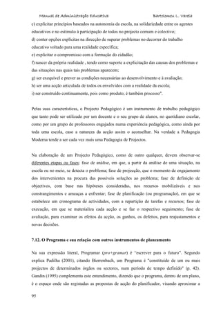 Manual de Administração Educativa Bartolomeu L. Varela
95
c) explicitar princípios baseados na autonomia da escola, na solidariedade entre os agentes
educativos e no estímulo à participação de todos no projecto comum e colectivo;
d) conter opções explícitas na direcção de superar problemas no decorrer do trabalho
educativo voltado para uma realidade específica;
e) explicitar o compromisso com a formação do cidadão;
f) nascer da própria realidade , tendo como suporte a explicitação das causas dos problemas e
das situações nas quais tais problemas aparecem;
g) ser exequível e prever as condições necessárias ao desenvolvimento e à avaliação;
h) ser uma acção articulada de todos os envolvidos com a realidade da escola;
i) ser construído continuamente, pois como produto, é também processo".
Pelas suas características, o Projecto Pedagógico é um instrumento de trabalho pedagógico
que tanto pode ser utilizado por um docente e o seu grupo de alunos, no quotidiano escolar,
como por um grupo de professores engajados numa experiência pedagógica, como ainda por
toda uma escola, caso a natureza da acção assim o aconselhar. Na verdade a Pedagogia
Moderna tende a ser cada vez mais uma Pedagogia de Projectos.
Na elaboração de um Projecto Pedagógico, como de outro qualquer, devem observar-se
diferentes etapas ou fases: fase de análise, em que, a partir da análise de uma situação, na
escola ou no meio, se detecta o problema; fase de projecção, que o momento de engajamento
dos intervenientes na procura das possíveis soluções ao problema; fase de definição de
objectivos, com base nas hipóteses consideradas, nos recursos mobilizáveis e nos
constrangimentos e ameaças a enfrentar; fase de planificação (ou programação), em que se
estabelece um cronograma de actividades, com a repartição de tarefas e recursos; fase de
execução, em que se materializa cada acção e se faz o respectivo seguimento; fase de
avaliação, para examinar os efeitos da acção, os ganhos, os defeitos, para reajustamentos e
novas decisões.
7.12. O Programa e sua relação com outros instrumentos de planeamento
Na sua expressão literal, Programar (pro+gramar) é “escrever para o futuro”. Segundo
explica Padilha (2001), citando Bierrenbach, um Programa é "constituído de um ou mais
projectos de determinados órgãos ou sectores, num período de tempo definido" (p. 42).
Gandin (1995) complementa este entendimento, dizendo que o programa, dentro de um plano,
é o espaço onde são registadas as propostas de acção do planificador, visando aproximar a
 