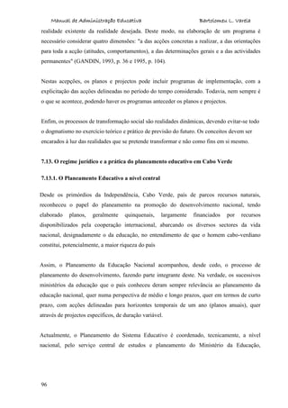 Manual de Administração Educativa Bartolomeu L. Varela
96
realidade existente da realidade desejada. Deste modo, na elaboração de um programa é
necessário considerar quatro dimensões: "a das acções concretas a realizar, a das orientações
para toda a acção (atitudes, comportamentos), a das determinações gerais e a das actividades
permanentes" (GANDIN, 1993, p. 36 e 1995, p. 104).
Nestas acepções, os planos e projectos pode incluir programas de implementação, com a
explicitação das acções delineadas no período do tempo considerado. Todavia, nem sempre é
o que se acontece, podendo haver os programas anteceder os planos e projectos.
Enfim, os processos de transformação social são realidades dinâmicas, devendo evitar-se todo
o dogmatismo no exercício teórico e prático de previsão do futuro. Os conceitos devem ser
encarados à luz das realidades que se pretende transformar e não como fins em si mesmo.
7.13. O regime jurídico e a prática do planeamento educativo em Cabo Verde
7.13.1. O Planeamento Educativo a nível central
Desde os primórdios da Independência, Cabo Verde, país de parcos recursos naturais,
reconheceu o papel do planeamento na promoção do desenvolvimento nacional, tendo
elaborado planos, geralmente quinquenais, largamente financiados por recursos
disponibilizados pela cooperação internacional, abarcando os diversos sectores da vida
nacional, designadamente o da educação, no entendimento de que o homem cabo-verdiano
constitui, potencialmente, a maior riqueza do país
Assim, o Planeamento da Educação Nacional acompanhou, desde cedo, o processo de
planeamento do desenvolvimento, fazendo parte integrante deste. Na verdade, os sucessivos
ministérios da educação que o país conheceu deram sempre relevância ao planeamento da
educação nacional, quer numa perspectiva de médio e longo prazos, quer em termos de curto
prazo, com acções delineadas para horizontes temporais de um ano (planos anuais), quer
através de projectos específicos, de duração variável.
Actualmente, o Planeamento do Sistema Educativo é coordenado, tecnicamente, a nível
nacional, pelo serviço central de estudos e planeamento do Ministério da Educação,
 