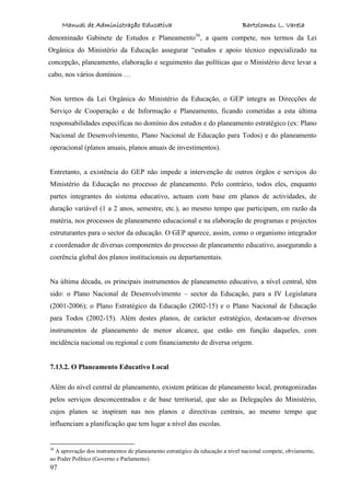 Manual de Administração Educativa Bartolomeu L. Varela
97
denominado Gabinete de Estudos e Planeamento36
, a quem compete, nos termos da Lei
Orgânica do Ministério da Educação assegurar “estudos e apoio técnico especializado na
concepção, planeamento, elaboração e seguimento das políticas que o Ministério deve levar a
cabo, nos vários domínios …
Nos termos da Lei Orgânica do Ministério da Educação, o GEP integra as Direcções de
Serviço de Cooperação e de Informação e Planeamento, ficando cometidas a esta última
responsabilidades específicas no domínio dos estudos e do planeamento estratégico (ex: Plano
Nacional de Desenvolvimento, Plano Nacional de Educação para Todos) e do planeamento
operacional (planos anuais, planos anuais de investimentos).
Entretanto, a existência do GEP não impede a intervenção de outros órgãos e serviços do
Ministério da Educação no processo de planeamento. Pelo contrário, todos eles, enquanto
partes integrantes do sistema educativo, actuam com base em planos de actividades, de
duração variável (1 a 2 anos, semestre, etc.), ao mesmo tempo que participam, em razão da
matéria, nos processos de planeamento educacional e na elaboração de programas e projectos
estruturantes para o sector da educação. O GEP aparece, assim, como o organismo integrador
e coordenador de diversas componentes do processo de planeamento educativo, assegurando a
coerência global dos planos institucionais ou departamentais.
Na última década, os principais instrumentos de planeamento educativo, a nível central, têm
sido: o Plano Nacional de Desenvolvimento – sector da Educação, para a IV Legislatura
(2001-2006); o Plano Estratégico da Educação (2002-15) e o Plano Nacional de Educação
para Todos (2002-15). Além destes planos, de carácter estratégico, destacam-se diversos
instrumentos de planeamento de menor alcance, que estão em função daqueles, com
incidência nacional ou regional e com financiamento de diversa origem.
7.13.2. O Planeamento Educativo Local
Além do nível central de planeamento, existem práticas de planeamento local, protagonizadas
pelos serviços desconcentrados e de base territorial, que são as Delegações do Ministério,
cujos planos se inspiram nas nos planos e directivas centrais, ao mesmo tempo que
influenciam a planificação que tem lugar a nível das escolas.
36
A aprovação dos instrumentos de planeamento estratégico da educação a nível nacional compete, obviamente,
ao Poder Político (Governo e Parlamento).
 