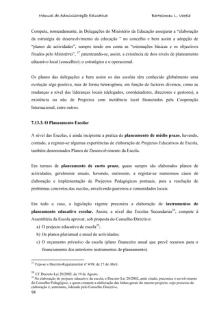 Manual de Administração Educativa Bartolomeu L. Varela
98
Compete, nomeadamente, às Delegações do Ministério da Educação assegurar a “elaboração
da estratégia de desenvolvimento da educação ” no concelho e bem assim a adopção de
“planos de actividades”, sempre tendo em conta as “orientações básicas e os objectivos
fixados pelo Ministério”, 37
patenteando-se, assim, a existência de dois níveis de planeamento
educativo local (concelhio): o estratégico e o operacional.
Os planos das delegações e bem assim os das escolas têm conhecido globalmente uma
evolução algo positiva, mas de forma heterogénea, em função de factores diversos, como as
mudanças a nível das lideranças locais (delegados, coordenadores, directores e gestores), a
existência ou não de Projectos com incidência local financiados pela Cooperação
Internacional, entre outros.
7.13.3. O Planeamento Escolar
A nível das Escolas, é ainda incipiente a pratica de planeamento de médio prazo, havendo,
contudo, a registar-se algumas experiências de elaboração de Projectos Educativos de Escola,
também denominados Planos de Desenvolvimento da Escola.
Em termos de planeamento de curto prazo, quase sempre são elaborados planos de
actividades, geralmente anuais, havendo, outrossim, a registar-se numerosos casos de
elaboração e implementação de Projectos Pedagógicos pontuais, para a resolução de
problemas concretos das escolas, envolvendo parceiros e comunidades locais.
Em todo o caso, a legislação vigente preconiza a elaboração de instrumentos de
planeamento educativo escolar. Assim, a nível das Escolas Secundarias38
, compete à
Assembleia da Escola aprovar, sob proposta do Conselho Directivo:
a) O projecto educativo de escola39
;
b) Os planos plurianual e anual de actividades;
c) O orçamento privativo da escola (plano financeiro anual que prevê recursos para o
financiamento dos anteriores instrumentos de planeamento).
37
Veja-se o Decreto-Regulamentar nº 4/98, de 27 de Abril.
38
Cf. Decreto-Lei 20/2002, de 19 de Agosto.
39
Na elaboração do projecto educativo da escola, o Decreto-Lei 20/2002, atrás citado, preconiza o envolvimento
do Conselho Pedagógico, a quem compete a elaboração das linhas gerais do mesmo projecto, cujo processo de
elaboração é, entretanto, liderado pelo Conselho Directivo.
 