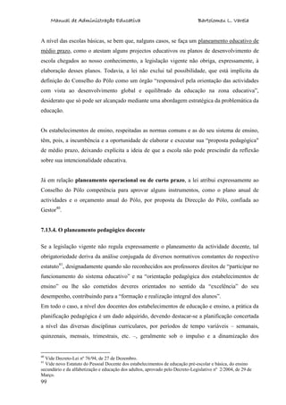 Manual de Administração Educativa Bartolomeu L. Varela
99
A nível das escolas básicas, se bem que, nalguns casos, se faça um planeamento educativo de
médio prazo, como o atestam alguns projectos educativos ou planos de desenvolvimento de
escola chegados ao nosso conhecimento, a legislação vigente não obriga, expressamente, à
elaboração desses planos. Todavia, a lei não exclui tal possibilidade, que está implícita da
definição do Conselho do Pólo como um órgão “responsável pela orientação das actividades
com vista ao desenvolvimento global e equilibrado da educação na zona educativa”,
desiderato que só pode ser alcançado mediante uma abordagem estratégica da problemática da
educação.
Os estabelecimentos de ensino, respeitadas as normas comuns e as do seu sistema de ensino,
têm, pois, a incumbência e a oportunidade de elaborar e executar sua “proposta pedagógica"
de médio prazo, deixando explícita a ideia de que a escola não pode prescindir da reflexão
sobre sua intencionalidade educativa.
Já em relação planeamento operacional ou de curto prazo, a lei atribui expressamente ao
Conselho do Pólo competência para aprovar alguns instrumentos, como o plano anual de
actividades e o orçamento anual do Pólo, por proposta da Direcção do Pólo, confiada ao
Gestor40
.
7.13.4. O planeamento pedagógico docente
Se a legislação vigente não regula expressamente o planeamento da actividade docente, tal
obrigatoriedade deriva da análise conjugada de diversos normativos constantes do respectivo
estatuto41
, designadamente quando são reconhecidos aos professores direitos de “participar no
funcionamento do sistema educativo” e na “orientação pedagógica dos estabelecimentos de
ensino” ou lhe são cometidos deveres orientados no sentido da “excelência” do seu
desempenho, contribuindo para a “formação e realização integral dos alunos”.
Em todo o caso, a nível dos docentes dos estabelecimentos de educação e ensino, a prática da
planificação pedagógica é um dado adquirido, devendo destacar-se a planificação concertada
a nível das diversas disciplinas curriculares, por períodos de tempo variáveis – semanais,
quinzenais, mensais, trimestrais, etc. –, geralmente sob o impulso e a dinamização dos
40
Vide Decreto-Lei nº 76/94, de 27 de Dezembro.
41
Vide novo Estatuto do Pessoal Docente dos estabelecimentos de educação pré-escolar e básica, do ensino
secundário e da alfabetização e educação dos adultos, aprovado pelo Decreto-Legislativo nº 2/2004, de 29 de
Março.
 