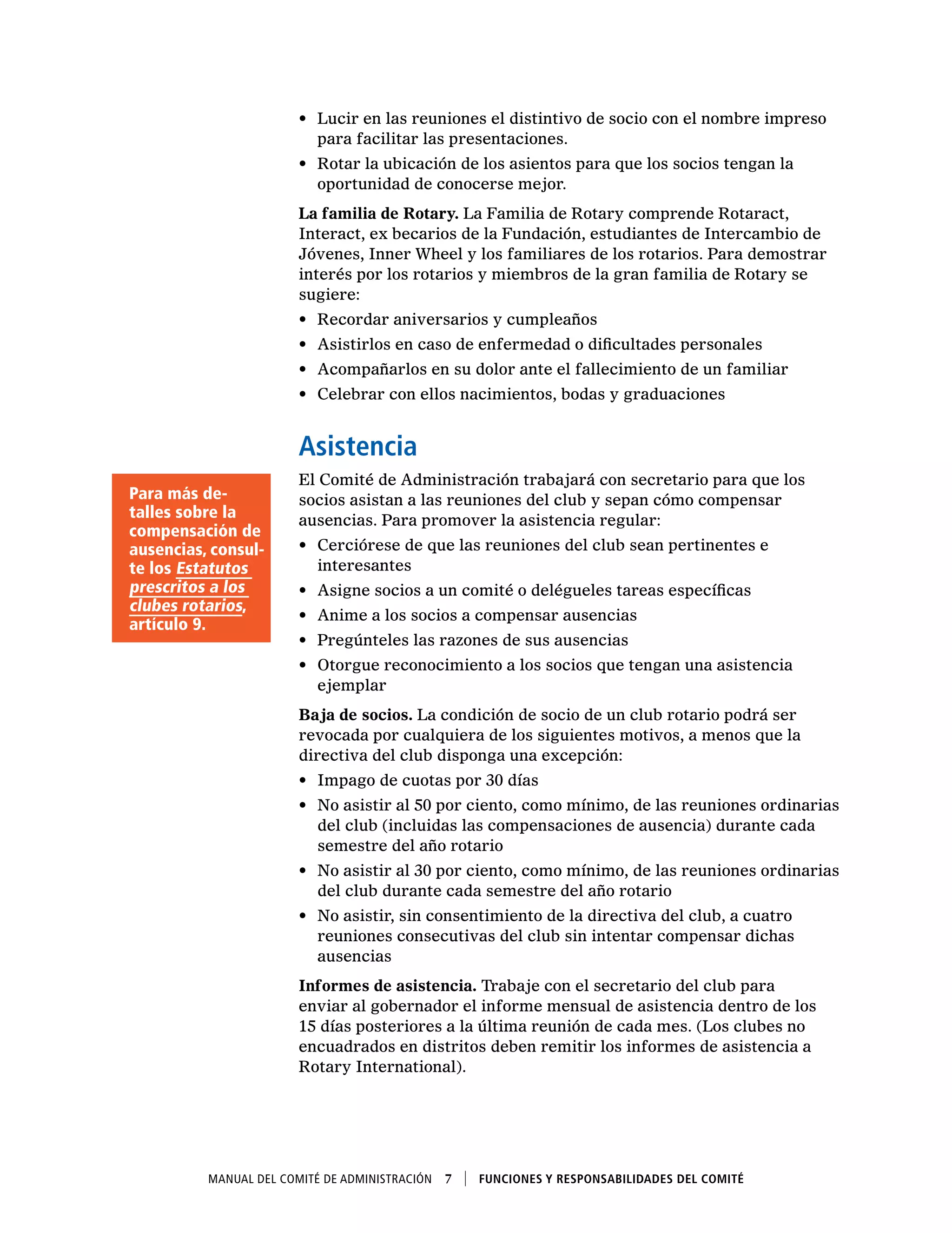 Manual del Comité de Administración  7    Funciones y responsabilidades del comité
•	 Lucir en las reuniones el distintivo de socio con el nombre impreso
para facilitar las presentaciones.
•	 Rotar la ubicación de los asientos para que los socios tengan la
oportunidad de conocerse mejor.
La familia de Rotary. La Familia de Rotary comprende Rotaract,
Interact, ex becarios de la Fundación, estudiantes de Intercambio de
Jóvenes, Inner Wheel y los familiares de los rotarios. Para demostrar
interés por los rotarios y miembros de la gran familia de Rotary se
sugiere:
•	 Recordar aniversarios y cumpleaños
•	 Asistirlos en caso de enfermedad o dificultades personales
•	 Acompañarlos en su dolor ante el fallecimiento de un familiar
•	 Celebrar con ellos nacimientos, bodas y graduaciones
Asistencia
El Comité de Administración trabajará con secretario para que los
socios asistan a las reuniones del club y sepan cómo compensar
ausencias. Para promover la asistencia regular:
•	 Cerciórese de que las reuniones del club sean pertinentes e
interesantes
•	 Asigne socios a un comité o delégueles tareas específicas
•	 Anime a los socios a compensar ausencias
•	 Pregúnteles las razones de sus ausencias
•	 Otorgue reconocimiento a los socios que tengan una asistencia
ejemplar
Baja de socios. La condición de socio de un club rotario podrá ser
revocada por cualquiera de los siguientes motivos, a menos que la
directiva del club disponga una excepción:
•	 Impago de cuotas por 30 días
•	 No asistir al 50 por ciento, como mínimo, de las reuniones ordinarias
del club (incluidas las compensaciones de ausencia) durante cada
semestre del año rotario
•	 No asistir al 30 por ciento, como mínimo, de las reuniones ordinarias
del club durante cada semestre del año rotario
•	 No asistir, sin consentimiento de la directiva del club, a cuatro
reuniones consecutivas del club sin intentar compensar dichas
ausencias
Informes de asistencia. Trabaje con el secretario del club para
enviar al gobernador el informe mensual de asistencia dentro de los
15 días posteriores a la última reunión de cada mes. (Los clubes no
encuadrados en distritos deben remitir los informes de asistencia a
Rotary International).
Para más de-
talles sobre la
compensación de
ausencias, consul-
te los Estatutos
prescritos a los
clubes rotarios,
artículo 9.
 