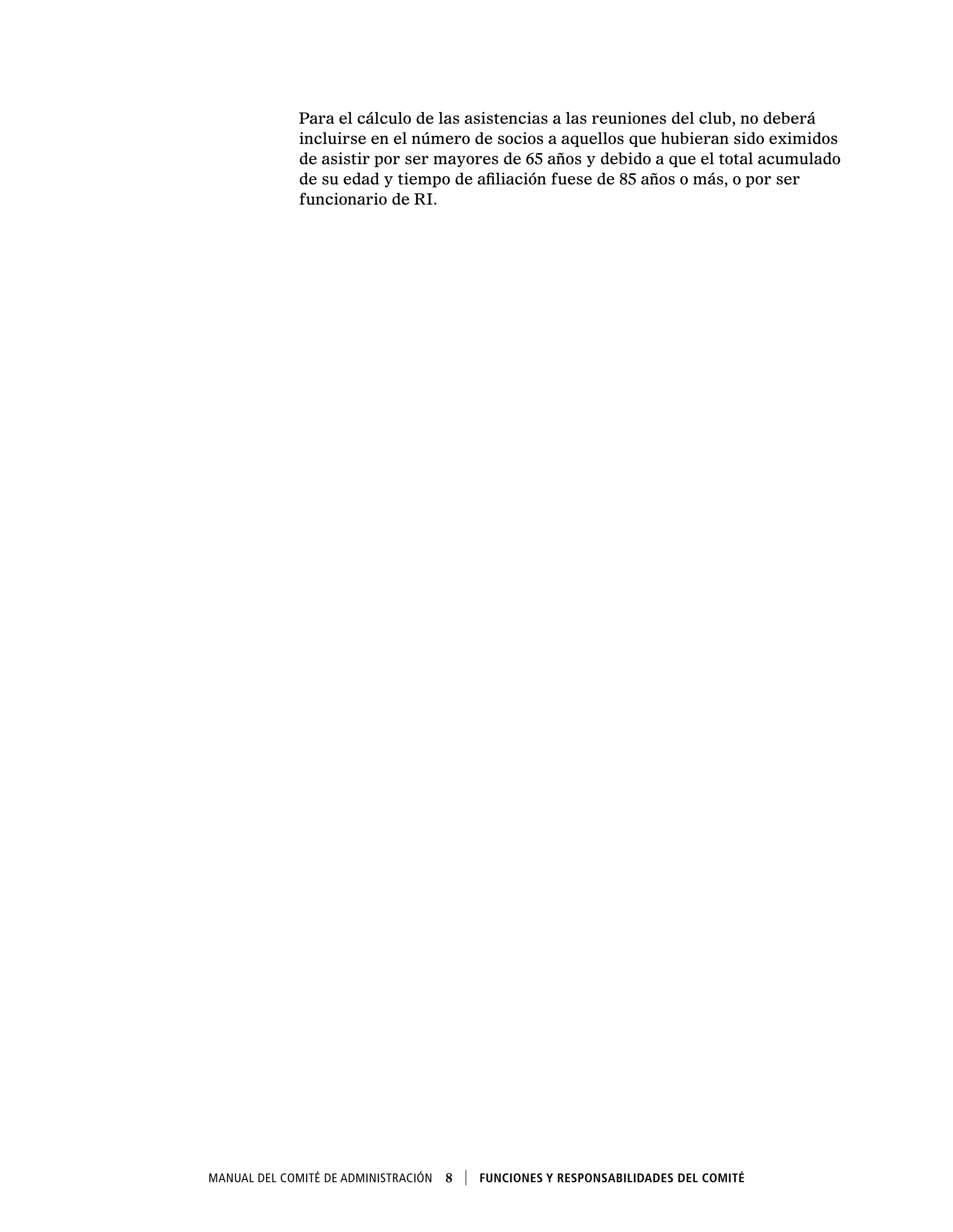 Manual del Comité de Administración  8    Funciones y responsabilidades del comité
Para el cálculo de las asistencias a las reuniones del club, no deberá
incluirse en el número de socios a aquellos que hubieran sido eximidos
de asistir por ser mayores de 65 años y debido a que el total acumulado
de su edad y tiempo de afiliación fuese de 85 años o más, o por ser
funcionario de RI.
 