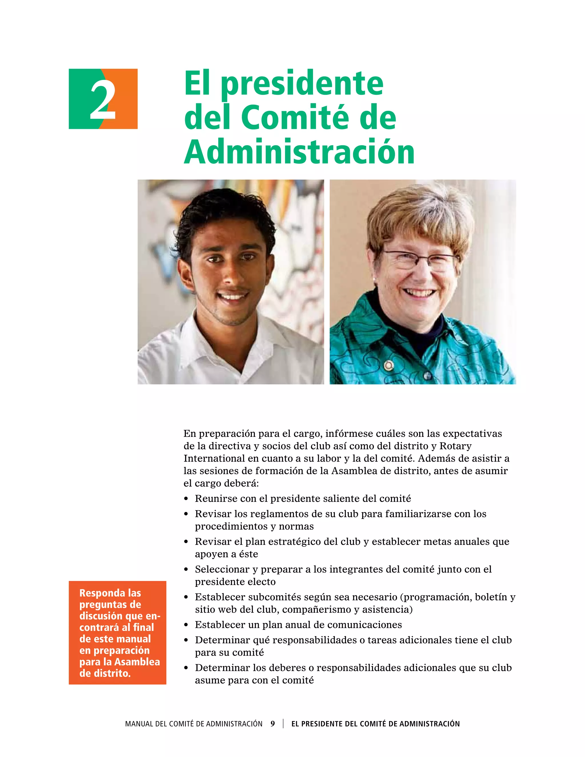 El presidente
del Comité de
Administración
En preparación para el cargo, infórmese cuáles son las expectativas
de la directiva y socios del club así como del distrito y Rotary
International en cuanto a su labor y la del comité. Además de asistir a
las sesiones de formación de la Asamblea de distrito, antes de asumir
el cargo deberá:
•	 Reunirse con el presidente saliente del comité
•	 Revisar los reglamentos de su club para familiarizarse con los
procedimientos y normas
•	 Revisar el plan estratégico del club y establecer metas anuales que
apoyen a éste
•	 Seleccionar y preparar a los integrantes del comité junto con el
presidente electo
•	 Establecer subcomités según sea necesario (programación, boletín y
sitio web del club, compañerismo y asistencia)
•	 Establecer un plan anual de comunicaciones
•	 Determinar qué responsabilidades o tareas adicionales tiene el club
para su comité
•	 Determinar los deberes o responsabilidades adicionales que su club
asume para con el comité
2
Manual del Comité de Administración  9    El presidente del Comité de Administración
Responda las
preguntas de
discusión que en-
contrará al final
de este manual
en preparación
para la Asamblea
de distrito.
 