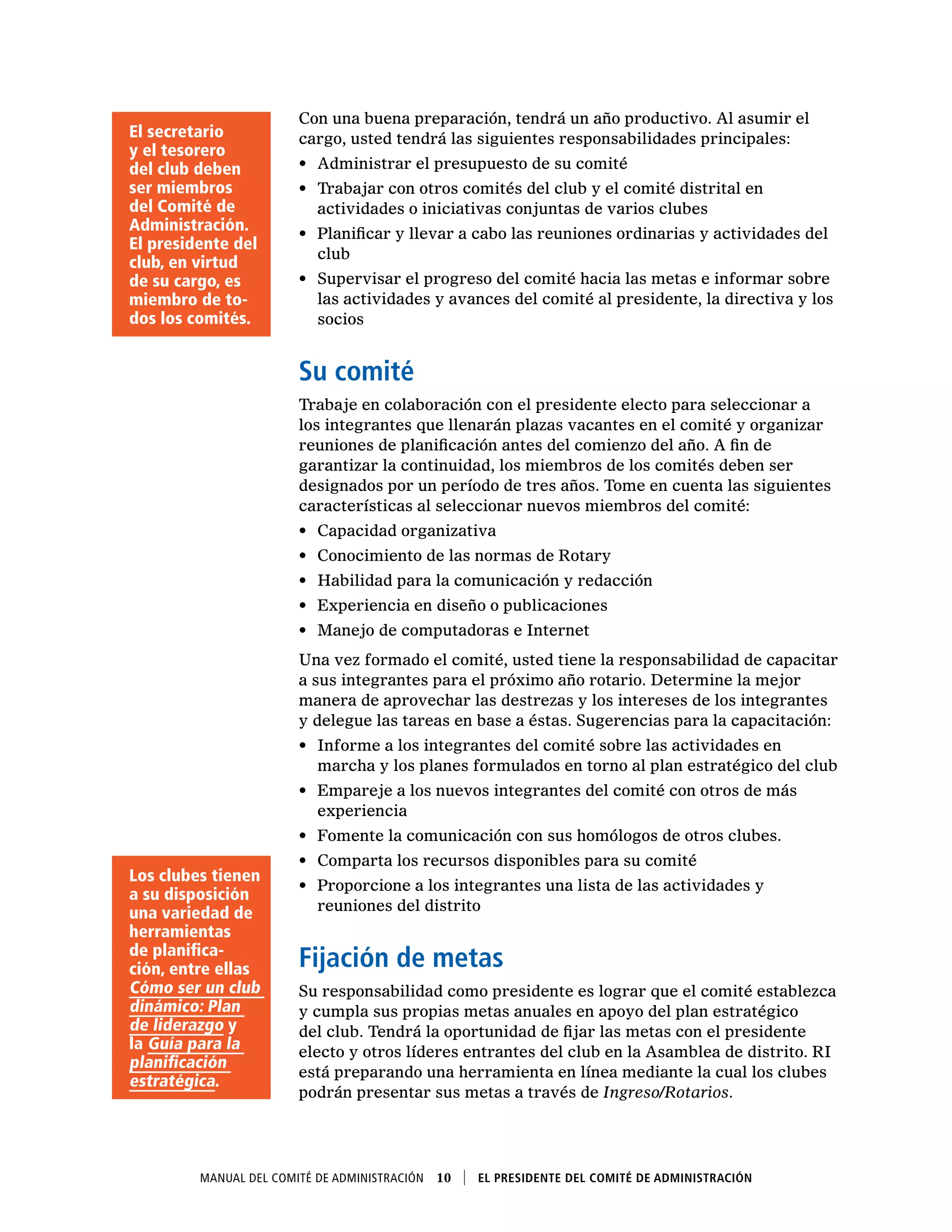 Manual del Comité de Administración  10    El presidente del Comité de Administración
Con una buena preparación, tendrá un año productivo. Al asumir el
cargo, usted tendrá las siguientes responsabilidades principales:
•	 Administrar el presupuesto de su comité
•	 Trabajar con otros comités del club y el comité distrital en
actividades o iniciativas conjuntas de varios clubes
•	 Planificar y llevar a cabo las reuniones ordinarias y actividades del
club
•	 Supervisar el progreso del comité hacia las metas e informar sobre
las actividades y avances del comité al presidente, la directiva y los
socios
Su comité
Trabaje en colaboración con el presidente electo para seleccionar a
los integrantes que llenarán plazas vacantes en el comité y organizar
reuniones de planificación antes del comienzo del año. A fin de
garantizar la continuidad, los miembros de los comités deben ser
designados por un período de tres años. Tome en cuenta las siguientes
características al seleccionar nuevos miembros del comité:
•	 Capacidad organizativa
•	 Conocimiento de las normas de Rotary
•	 Habilidad para la comunicación y redacción
•	 Experiencia en diseño o publicaciones
•	 Manejo de computadoras e Internet
Una vez formado el comité, usted tiene la responsabilidad de capacitar
a sus integrantes para el próximo año rotario. Determine la mejor
manera de aprovechar las destrezas y los intereses de los integrantes
y delegue las tareas en base a éstas. Sugerencias para la capacitación:
•	 Informe a los integrantes del comité sobre las actividades en
marcha y los planes formulados en torno al plan estratégico del club
•	 Empareje a los nuevos integrantes del comité con otros de más
experiencia
•	 Fomente la comunicación con sus homólogos de otros clubes.
•	 Comparta los recursos disponibles para su comité
•	 Proporcione a los integrantes una lista de las actividades y
reuniones del distrito
Fijación de metas
Su responsabilidad como presidente es lograr que el comité establezca
y cumpla sus propias metas anuales en apoyo del plan estratégico
del club. Tendrá la oportunidad de fijar las metas con el presidente
electo y otros líderes entrantes del club en la Asamblea de distrito. RI
está preparando una herramienta en línea mediante la cual los clubes
podrán presentar sus metas a través de Ingreso/Rotarios.
Los clubes tienen
a su disposición
una variedad de
herramientas
de planifica-
ción, entre ellas
Cómo ser un club
dinámico: Plan
de liderazgo y
la Guía para la
planificación
estratégica.
El secretario
y el tesorero
del club deben
ser miembros
del Comité de
Administración.
El presidente del
club, en virtud
de su cargo, es
miembro de to-
dos los comités.
 