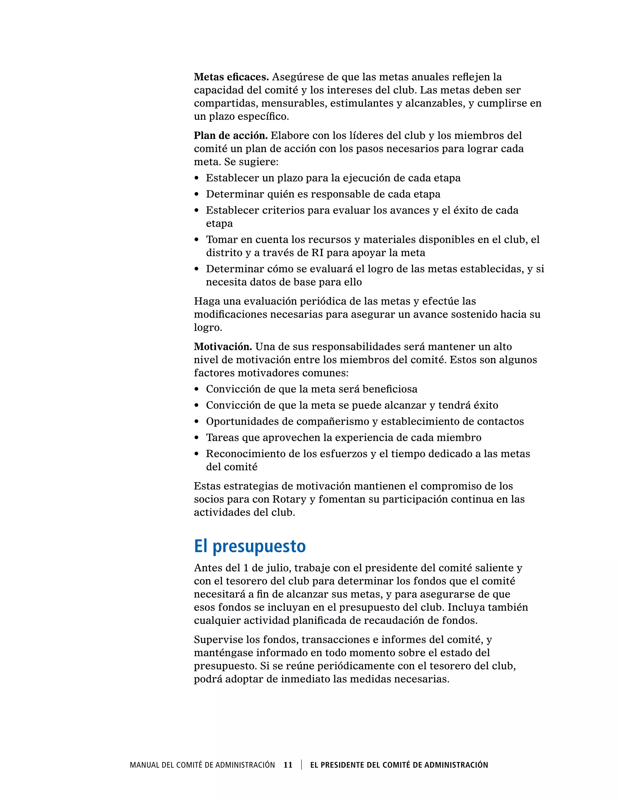 Manual del Comité de Administración  11    El presidente del Comité de Administración
Metas eficaces. Asegúrese de que las metas anuales reflejen la
capacidad del comité y los intereses del club. Las metas deben ser
compartidas, mensurables, estimulantes y alcanzables, y cumplirse en
un plazo específico.
Plan de acción. Elabore con los líderes del club y los miembros del
comité un plan de acción con los pasos necesarios para lograr cada
meta. Se sugiere:
•	 Establecer un plazo para la ejecución de cada etapa
•	 Determinar quién es responsable de cada etapa
•	 Establecer criterios para evaluar los avances y el éxito de cada
etapa
•	 Tomar en cuenta los recursos y materiales disponibles en el club, el
distrito y a través de RI para apoyar la meta
•	 Determinar cómo se evaluará el logro de las metas establecidas, y si
necesita datos de base para ello
Haga una evaluación periódica de las metas y efectúe las
modificaciones necesarias para asegurar un avance sostenido hacia su
logro.
Motivación. Una de sus responsabilidades será mantener un alto
nivel de motivación entre los miembros del comité. Estos son algunos
factores motivadores comunes:
•	 Convicción de que la meta será beneficiosa
•	 Convicción de que la meta se puede alcanzar y tendrá éxito
•	 Oportunidades de compañerismo y establecimiento de contactos
•	 Tareas que aprovechen la experiencia de cada miembro
•	 Reconocimiento de los esfuerzos y el tiempo dedicado a las metas
del comité
Estas estrategias de motivación mantienen el compromiso de los
socios para con Rotary y fomentan su participación continua en las
actividades del club.
El presupuesto
Antes del 1 de julio, trabaje con el presidente del comité saliente y
con el tesorero del club para determinar los fondos que el comité
necesitará a fin de alcanzar sus metas, y para asegurarse de que
esos fondos se incluyan en el presupuesto del club. Incluya también
cualquier actividad planificada de recaudación de fondos.
Supervise los fondos, transacciones e informes del comité, y
manténgase informado en todo momento sobre el estado del
presupuesto. Si se reúne periódicamente con el tesorero del club,
podrá adoptar de inmediato las medidas necesarias.
 