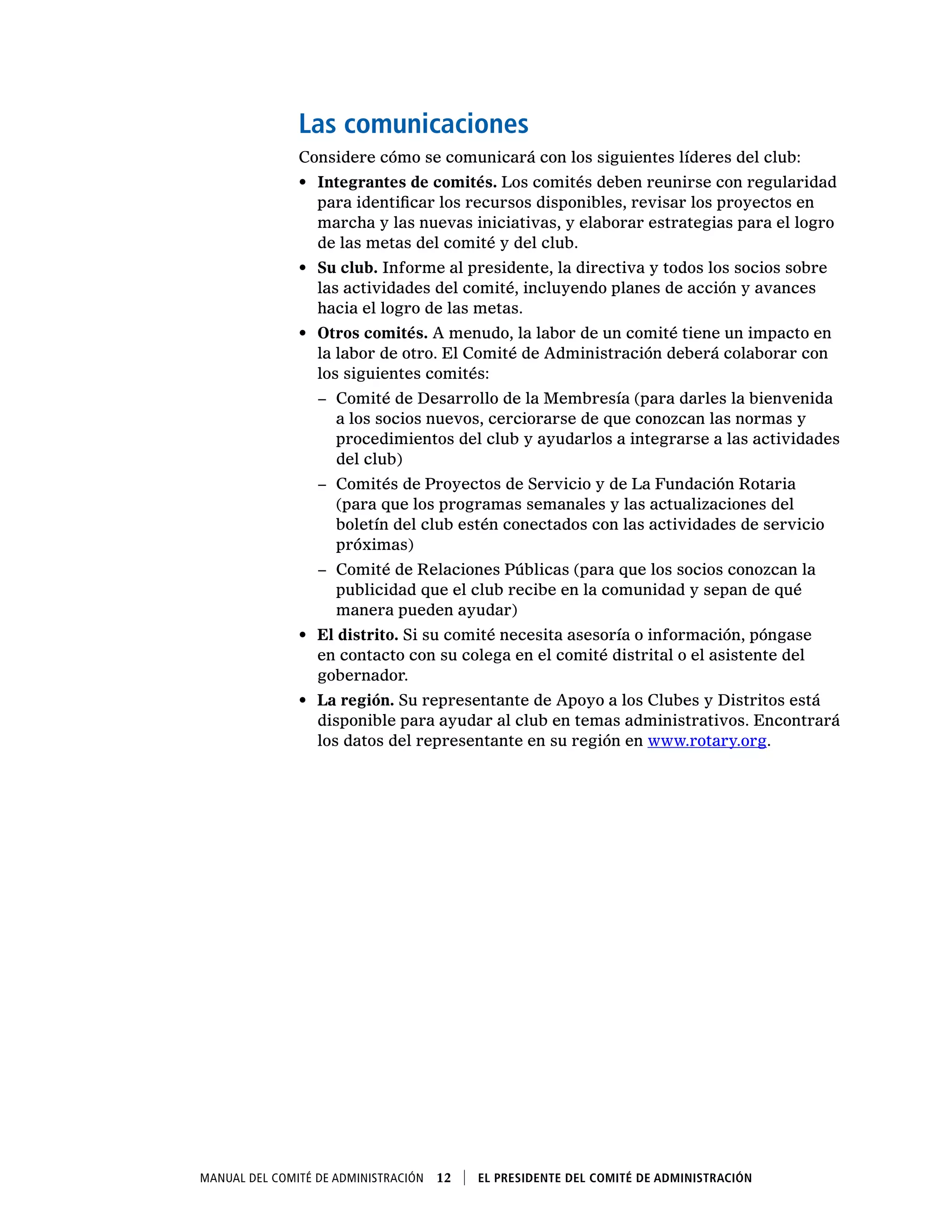 Manual del Comité de Administración  12    El presidente del Comité de Administración
Las comunicaciones
Considere cómo se comunicará con los siguientes líderes del club:
•	 Integrantes de comités. Los comités deben reunirse con regularidad
para identificar los recursos disponibles, revisar los proyectos en
marcha y las nuevas iniciativas, y elaborar estrategias para el logro
de las metas del comité y del club.
•	 Su club. Informe al presidente, la directiva y todos los socios sobre
las actividades del comité, incluyendo planes de acción y avances
hacia el logro de las metas.
•	 Otros comités. A menudo, la labor de un comité tiene un impacto en
la labor de otro. El Comité de Administración deberá colaborar con
los siguientes comités:
−− Comité de Desarrollo de la Membresía (para darles la bienvenida
a los socios nuevos, cerciorarse de que conozcan las normas y
procedimientos del club y ayudarlos a integrarse a las actividades
del club)
−− Comités de Proyectos de Servicio y de La Fundación Rotaria
(para que los programas semanales y las actualizaciones del
boletín del club estén conectados con las actividades de servicio
próximas)
−− Comité de Relaciones Públicas (para que los socios conozcan la
publicidad que el club recibe en la comunidad y sepan de qué
manera pueden ayudar)
•	 El distrito. Si su comité necesita asesoría o información, póngase
en contacto con su colega en el comité distrital o el asistente del
gobernador.
•	 La región. Su representante de Apoyo a los Clubes y Distritos está
disponible para ayudar al club en temas administrativos. Encontrará
los datos del representante en su región en www.rotary.org.
 
