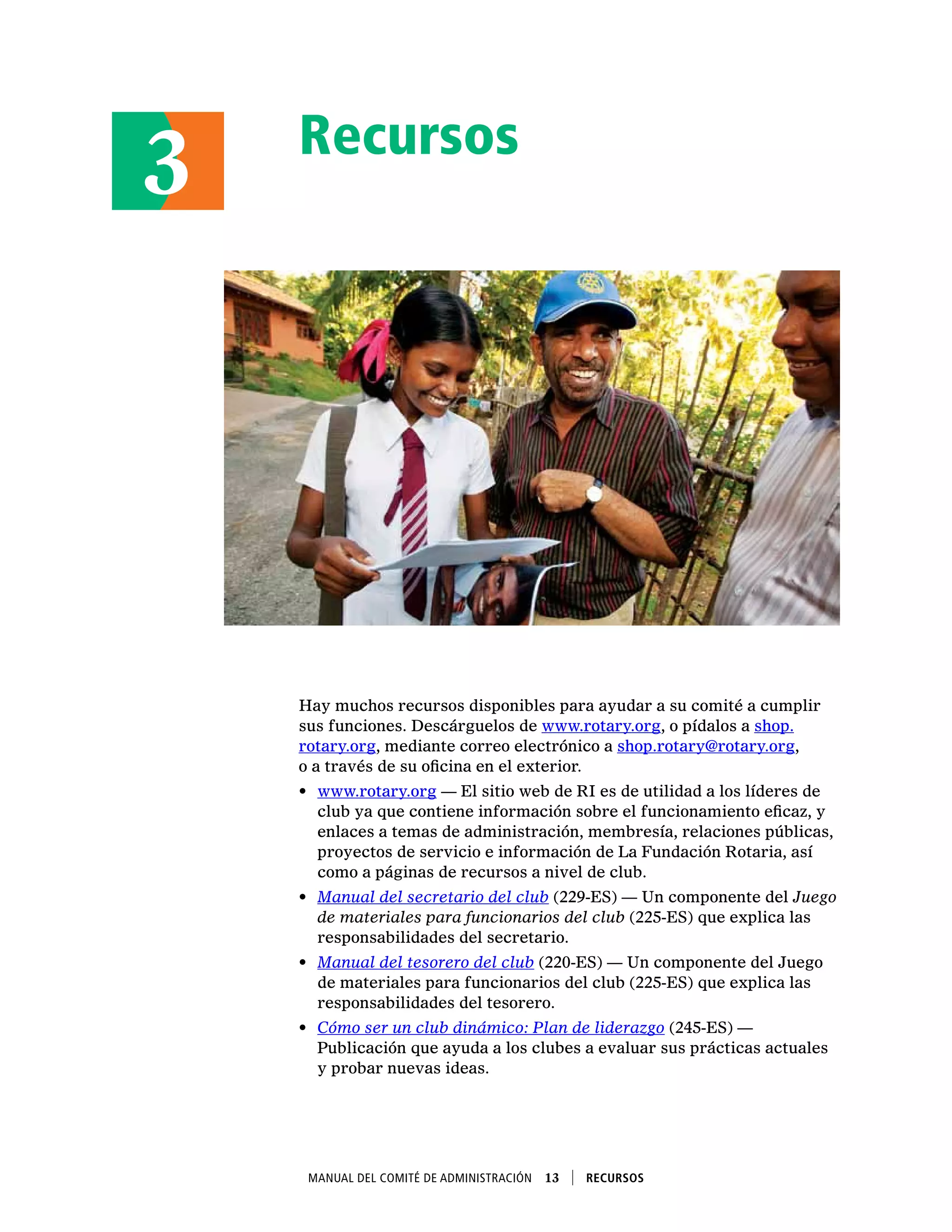 Recursos
Hay muchos recursos disponibles para ayudar a su comité a cumplir
sus funciones. Descárguelos de www.rotary.org, o pídalos a shop.
rotary.org, mediante correo electrónico a shop.rotary@rotary.org,
o a través de su oficina en el exterior.
•	 www.rotary.org — El sitio web de RI es de utilidad a los líderes de
club ya que contiene información sobre el funcionamiento eficaz, y
enlaces a temas de administración, membresía, relaciones públicas,
proyectos de servicio e información de La Fundación Rotaria, así
como a páginas de recursos a nivel de club.
•	 Manual del secretario del club (229-ES) — Un componente del Juego
de materiales para funcionarios del club (225-ES) que explica las
responsabilidades del secretario.
•	 Manual del tesorero del club (220-ES) — Un componente del Juego
de materiales para funcionarios del club (225-ES) que explica las
responsabilidades del tesorero.
•	 Cómo ser un club dinámico: Plan de liderazgo (245-ES) —
Publicación que ayuda a los clubes a evaluar sus prácticas actuales
y probar nuevas ideas.
3
Manual del Comité de Administración  13    Recursos
 