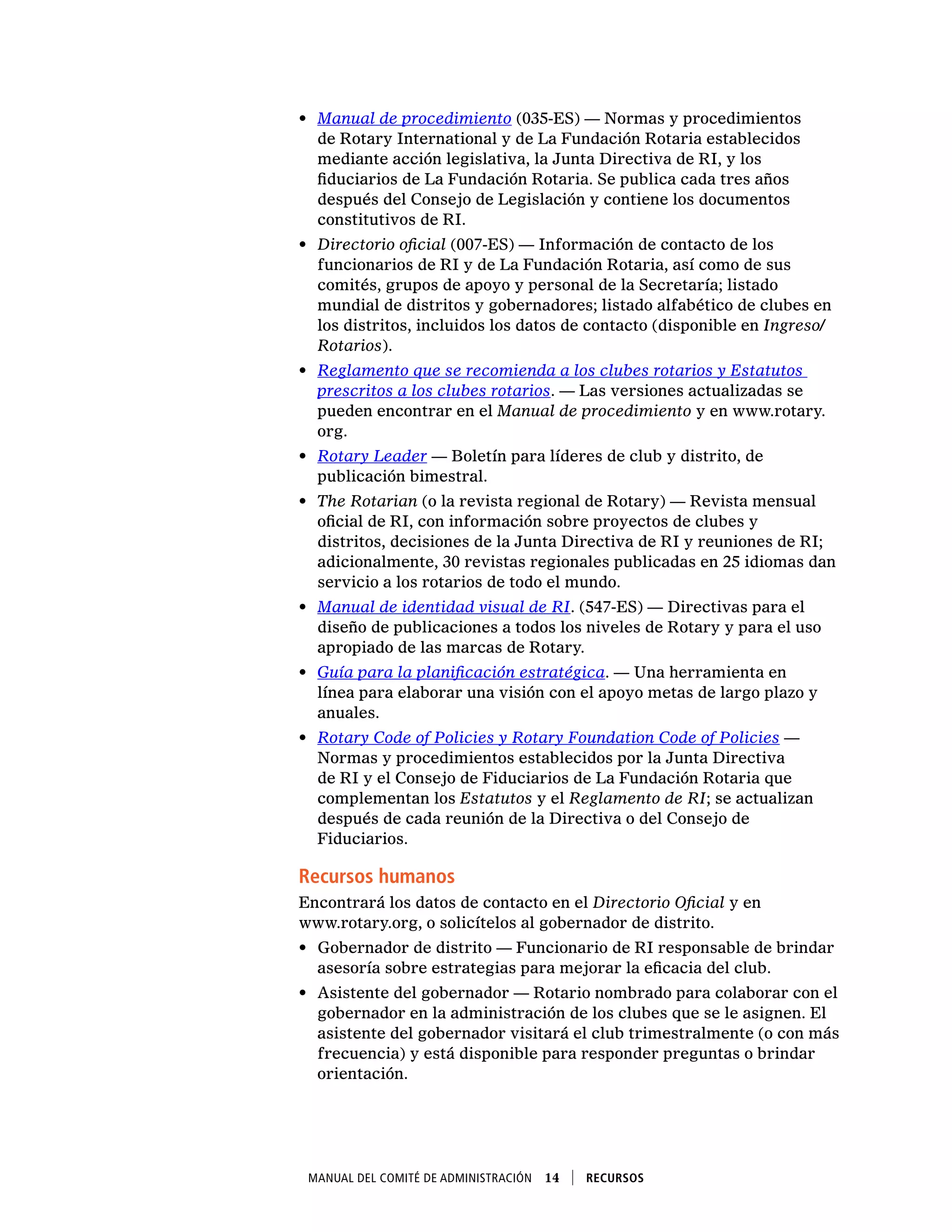 Manual del Comité de Administración  14    Recursos
•	 Manual de procedimiento (035-ES) — Normas y procedimientos
de Rotary International y de La Fundación Rotaria establecidos
mediante acción legislativa, la Junta Directiva de RI, y los
fiduciarios de La Fundación Rotaria. Se publica cada tres años
después del Consejo de Legislación y contiene los documentos
constitutivos de RI.
•	 Directorio oficial (007-ES) — Información de contacto de los
funcionarios de RI y de La Fundación Rotaria, así como de sus
comités, grupos de apoyo y personal de la Secretaría; listado
mundial de distritos y gobernadores; listado alfabético de clubes en
los distritos, incluidos los datos de contacto (disponible en Ingreso/
Rotarios).
•	 Reglamento que se recomienda a los clubes rotarios y Estatutos
prescritos a los clubes rotarios. — Las versiones actualizadas se
pueden encontrar en el Manual de procedimiento y en www.rotary.
org.
•	 Rotary Leader — Boletín para líderes de club y distrito, de
publicación bimestral.
•	 The Rotarian (o la revista regional de Rotary) — Revista mensual
oficial de RI, con información sobre proyectos de clubes y
distritos, decisiones de la Junta Directiva de RI y reuniones de RI;
adicionalmente, 30 revistas regionales publicadas en 25 idiomas dan
servicio a los rotarios de todo el mundo.
•	 Manual de identidad visual de RI. (547-ES) — Directivas para el
diseño de publicaciones a todos los niveles de Rotary y para el uso
apropiado de las marcas de Rotary.
•	 Guía para la planificación estratégica. — Una herramienta en
línea para elaborar una visión con el apoyo metas de largo plazo y
anuales.
•	 Rotary Code of Policies y Rotary Foundation Code of Policies —
Normas y procedimientos establecidos por la Junta Directiva
de RI y el Consejo de Fiduciarios de La Fundación Rotaria que
complementan los Estatutos y el Reglamento de RI; se actualizan
después de cada reunión de la Directiva o del Consejo de
Fiduciarios.
Recursos humanos
Encontrará los datos de contacto en el Directorio Oficial y en
www.rotary.org, o solicítelos al gobernador de distrito.
•	 Gobernador de distrito — Funcionario de RI responsable de brindar
asesoría sobre estrategias para mejorar la eficacia del club.
•	 Asistente del gobernador — Rotario nombrado para colaborar con el
gobernador en la administración de los clubes que se le asignen. El
asistente del gobernador visitará el club trimestralmente (o con más
frecuencia) y está disponible para responder preguntas o brindar
orientación.
 