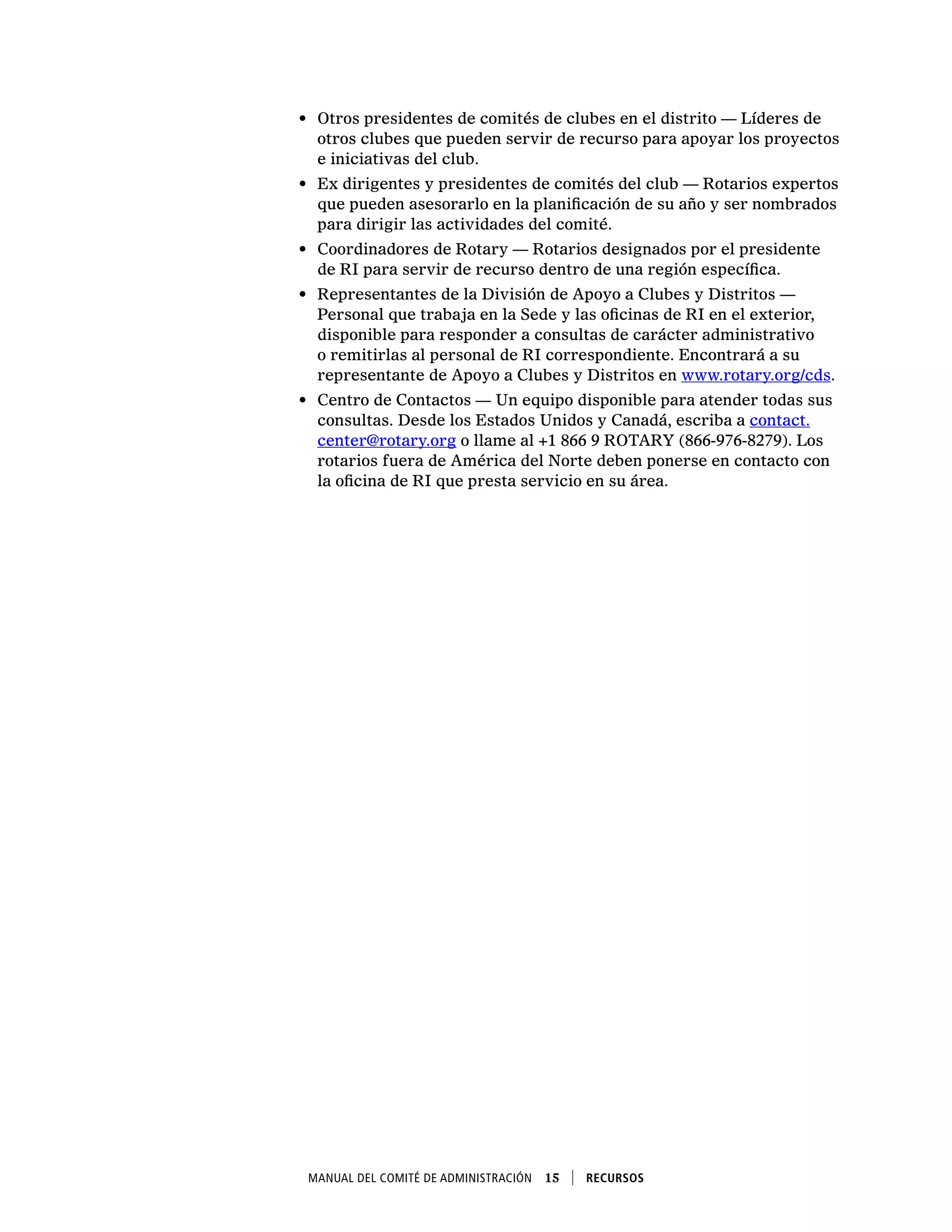 Manual del Comité de Administración  15    Recursos
•	 Otros presidentes de comités de clubes en el distrito — Líderes de
otros clubes que pueden servir de recurso para apoyar los proyectos
e iniciativas del club.
•	 Ex dirigentes y presidentes de comités del club — Rotarios expertos
que pueden asesorarlo en la planificación de su año y ser nombrados
para dirigir las actividades del comité.
•	 Coordinadores de Rotary — Rotarios designados por el presidente
de RI para servir de recurso dentro de una región específica.
•	 Representantes de la División de Apoyo a Clubes y Distritos —
Personal que trabaja en la Sede y las oficinas de RI en el exterior,
disponible para responder a consultas de carácter administrativo
o remitirlas al personal de RI correspondiente. Encontrará a su
representante de Apoyo a Clubes y Distritos en www.rotary.org/cds.
•	 Centro de Contactos — Un equipo disponible para atender todas sus
consultas. Desde los Estados Unidos y Canadá, escriba a contact.
center@rotary.org o llame al +1 866 9 ROTARY (866-976-8279). Los
rotarios fuera de América del Norte deben ponerse en contacto con
la oficina de RI que presta servicio en su área.
 