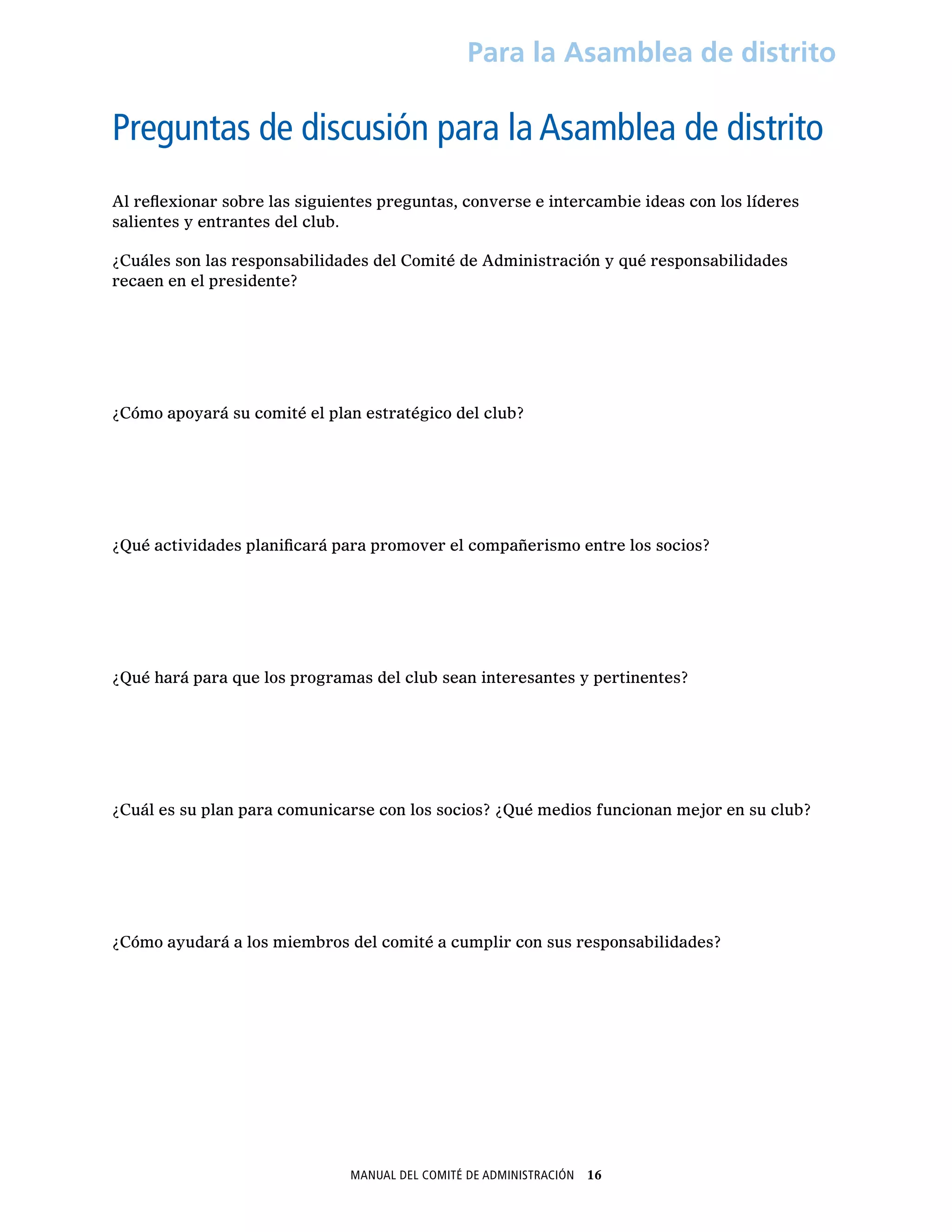 Manual del Comité de Administración  16
Para la Asamblea de distrito
Preguntas de discusión para la Asamblea de distrito
Al reflexionar sobre las siguientes preguntas, converse e intercambie ideas con los líderes
salientes y entrantes del club.
¿Cuáles son las responsabilidades del Comité de Administración y qué responsabilidades
recaen en el presidente?
¿Cómo apoyará su comité el plan estratégico del club?
¿Qué actividades planificará para promover el compañerismo entre los socios?
¿Qué hará para que los programas del club sean interesantes y pertinentes?
¿Cuál es su plan para comunicarse con los socios? ¿Qué medios funcionan mejor en su club?
¿Cómo ayudará a los miembros del comité a cumplir con sus responsabilidades?
 