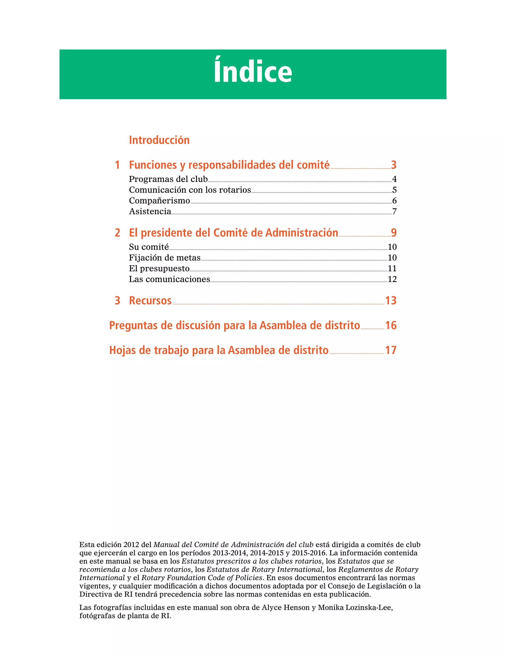 Índice
		Introducción
	 1	 Funciones y responsabilidades del comité.........................................................3
Programas del club................................................................................................................................................................4
Comunicación con los rotarios...........................................................................................................................5
Compañerismo................................................................................................................................................................................6
Asistencia................................................................................................................................................................................................7
	 2	 El presidente del Comité de Administración.................................................9
Su comité..............................................................................................................................................................................................10
Fijación de metas...................................................................................................................................................................10
El presupuesto............................................................................................................................................................................11
Las comunicaciones..........................................................................................................................................................12
	3	 Recursos......................................................................................................................................................................................................13
Preguntas de discusión para la Asamblea de distrito.......................16
Hojas de trabajo para la Asamblea de distrito....................................................17
Esta edición 2012 del Manual del Comité de Administración del club está dirigida a comités de club
que ejercerán el cargo en los períodos 2013-2014, 2014-2015 y 2015-2016. La información contenida
en este manual se basa en los Estatutos prescritos a los clubes rotarios, los Estatutos que se
recomienda a los clubes rotarios, los Estatutos de Rotary International, los Reglamentos de Rotary
International y el Rotary Foundation Code of Policies. En esos documentos encontrará las normas
vigentes, y cualquier modificación a dichos documentos adoptada por el Consejo de Legislación o la
Directiva de RI tendrá precedencia sobre las normas contenidas en esta publicación.
Las fotografías incluidas en este manual son obra de Alyce Henson y Monika Lozinska-Lee,
fotógrafas de planta de RI.
 