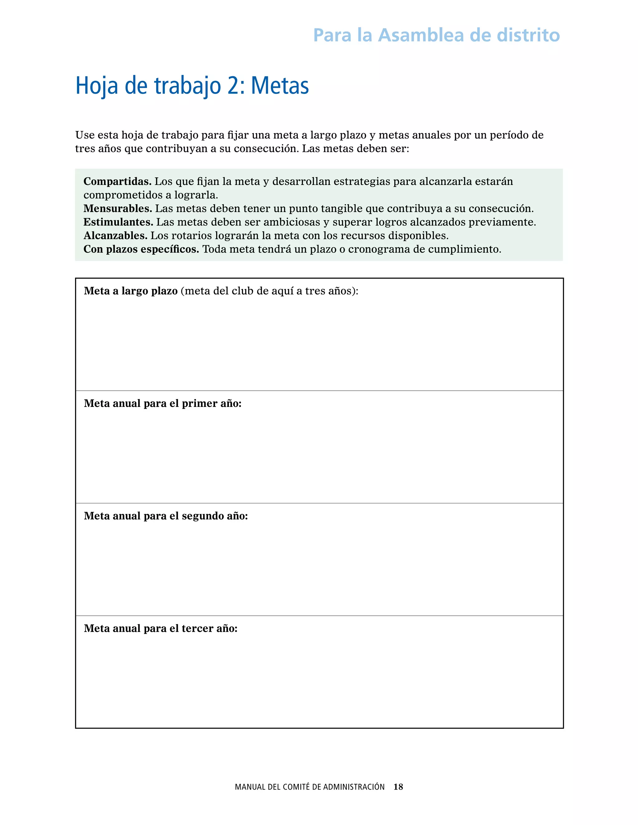Manual del Comité de Administración  18
Para la Asamblea de distrito
Hoja de trabajo 2: Metas
Use esta hoja de trabajo para fijar una meta a largo plazo y metas anuales por un período de
tres años que contribuyan a su consecución. Las metas deben ser:
Compartidas. Los que fijan la meta y desarrollan estrategias para alcanzarla estarán
comprometidos a lograrla.
Mensurables. Las metas deben tener un punto tangible que contribuya a su consecución.
Estimulantes. Las metas deben ser ambiciosas y superar logros alcanzados previamente.
Alcanzables. Los rotarios lograrán la meta con los recursos disponibles.
Con plazos específicos. Toda meta tendrá un plazo o cronograma de cumplimiento.
Meta a largo plazo (meta del club de aquí a tres años):
Meta anual para el primer año:
Meta anual para el segundo año:
Meta anual para el tercer año:
 
