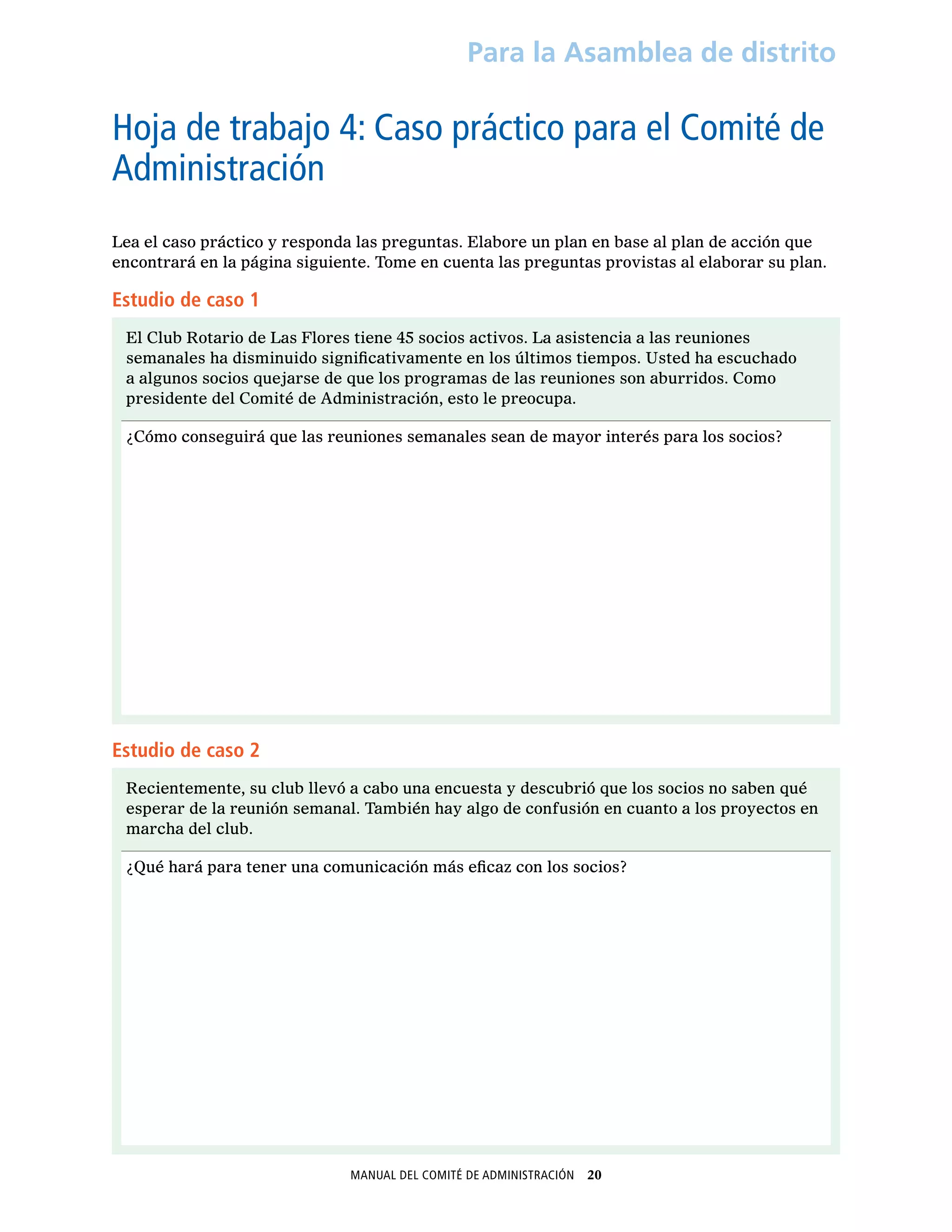 Manual del Comité de Administración  20
Para la Asamblea de distrito
Hoja de trabajo 4: Caso práctico para el Comité de
Administración
Lea el caso práctico y responda las preguntas. Elabore un plan en base al plan de acción que
encontrará en la página siguiente. Tome en cuenta las preguntas provistas al elaborar su plan.
Estudio de caso 1
El Club Rotario de Las Flores tiene 45 socios activos. La asistencia a las reuniones
semanales ha disminuido significativamente en los últimos tiempos. Usted ha escuchado
a algunos socios quejarse de que los programas de las reuniones son aburridos. Como
presidente del Comité de Administración, esto le preocupa.
¿Cómo conseguirá que las reuniones semanales sean de mayor interés para los socios?
Estudio de caso 2
Recientemente, su club llevó a cabo una encuesta y descubrió que los socios no saben qué
esperar de la reunión semanal. También hay algo de confusión en cuanto a los proyectos en
marcha del club.
¿Qué hará para tener una comunicación más eficaz con los socios?
 