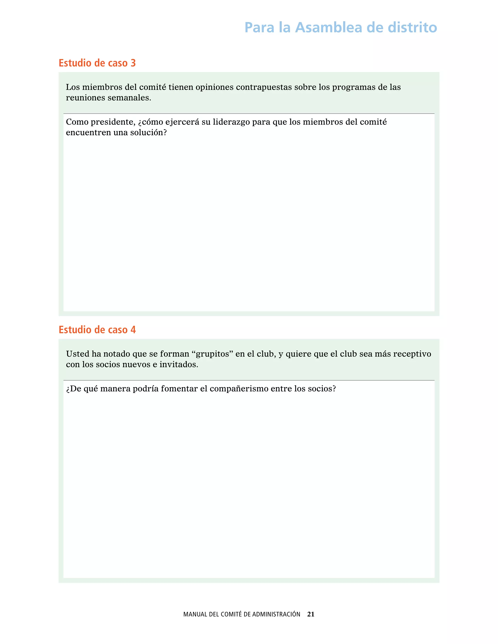Manual del Comité de Administración  21
Para la Asamblea de distrito
Estudio de caso 3
Los miembros del comité tienen opiniones contrapuestas sobre los programas de las
reuniones semanales.
Como presidente, ¿cómo ejercerá su liderazgo para que los miembros del comité
encuentren una solución?
Estudio de caso 4
Usted ha notado que se forman “grupitos” en el club, y quiere que el club sea más receptivo
con los socios nuevos e invitados.
¿De qué manera podría fomentar el compañerismo entre los socios?
 