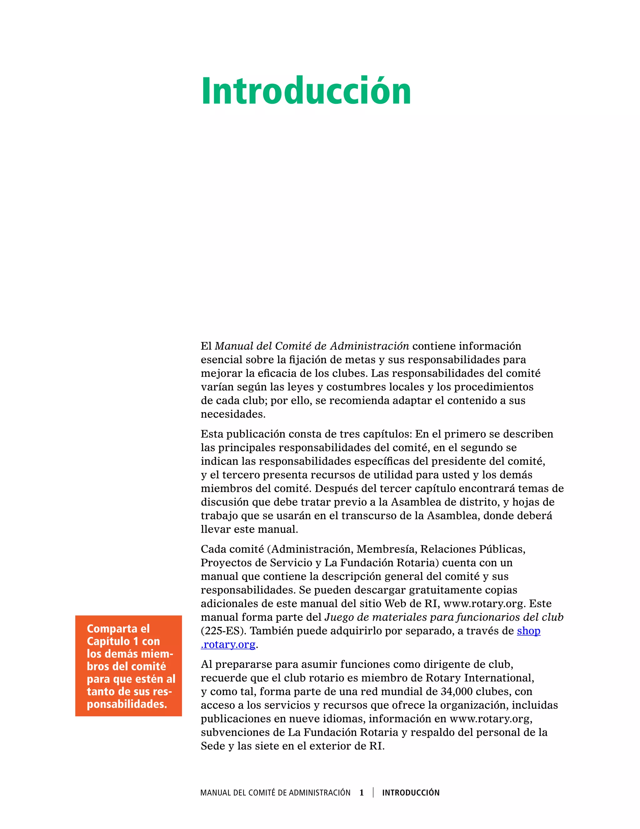 Manual del Comité de Administración  1    Introducción
Introducción
El Manual del Comité de Administración contiene información
esencial sobre la fijación de metas y sus responsabilidades para
mejorar la eficacia de los clubes. Las responsabilidades del comité
varían según las leyes y costumbres locales y los procedimientos
de cada club; por ello, se recomienda adaptar el contenido a sus
necesidades.
Esta publicación consta de tres capítulos: En el primero se describen
las principales responsabilidades del comité, en el segundo se
indican las responsabilidades específicas del presidente del comité,
y el tercero presenta recursos de utilidad para usted y los demás
miembros del comité. Después del tercer capítulo encontrará temas de
discusión que debe tratar previo a la Asamblea de distrito, y hojas de
trabajo que se usarán en el transcurso de la Asamblea, donde deberá
llevar este manual.
Cada comité (Administración, Membresía, Relaciones Públicas,
Proyectos de Servicio y La Fundación Rotaria) cuenta con un
manual que contiene la descripción general del comité y sus
responsabilidades. Se pueden descargar gratuitamente copias
adicionales de este manual del sitio Web de RI, www.rotary.org. Este
manual forma parte del Juego de materiales para funcionarios del club
(225-ES). También puede adquirirlo por separado, a través de shop
.rotary.org.
Al prepararse para asumir funciones como dirigente de club,
recuerde que el club rotario es miembro de Rotary International,
y como tal, forma parte de una red mundial de 34,000 clubes, con
acceso a los servicios y recursos que ofrece la organización, incluidas
publicaciones en nueve idiomas, información en www.rotary.org,
subvenciones de La Fundación Rotaria y respaldo del personal de la
Sede y las siete en el exterior de RI.
Comparta el
Capítulo 1 con
los demás miem-
bros del comité
para que estén al
tanto de sus res-
ponsabilidades.
 