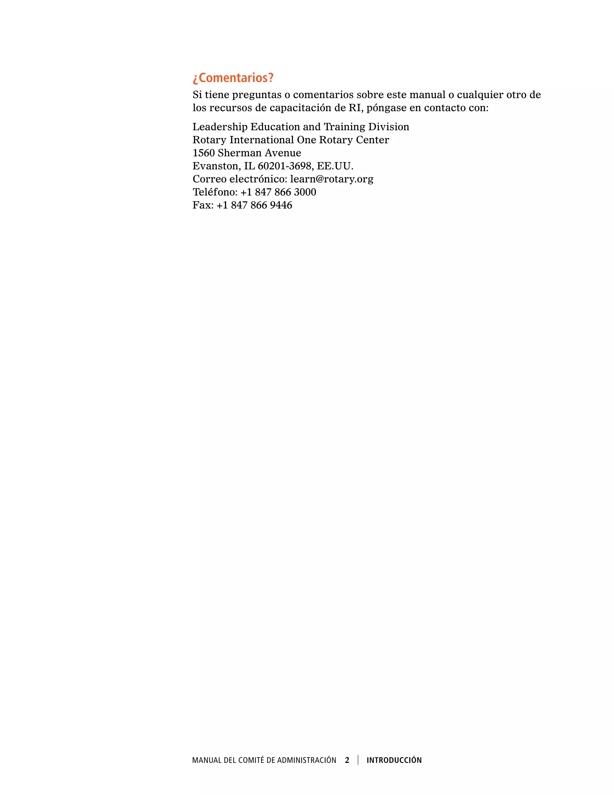 Manual del Comité de Administración  2    Introducción
¿Comentarios?
Si tiene preguntas o comentarios sobre este manual o cualquier otro de
los recursos de capacitación de RI, póngase en contacto con:
Leadership Education and Training Division
Rotary International One Rotary Center
1560 Sherman Avenue
Evanston, IL 60201-3698, EE.UU.
Correo electrónico: learn@rotary.org
Teléfono: +1 847 866 3000
Fax: +1 847 866 9446
 