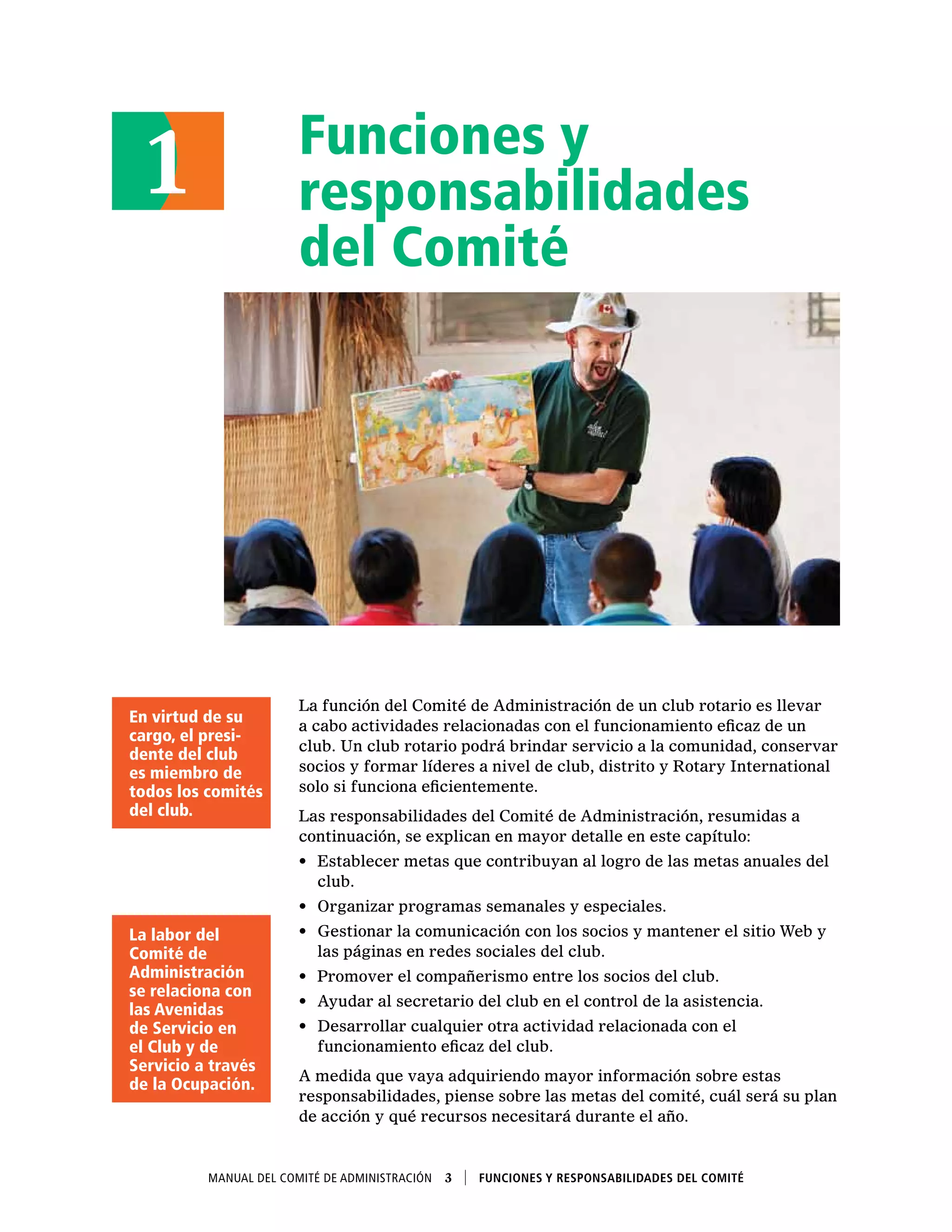 Funciones y
responsabilidades
del Comité
La función del Comité de Administración de un club rotario es llevar
a cabo actividades relacionadas con el funcionamiento eficaz de un
club. Un club rotario podrá brindar servicio a la comunidad, conservar
socios y formar líderes a nivel de club, distrito y Rotary International
solo si funciona eficientemente.
Las responsabilidades del Comité de Administración, resumidas a
continuación, se explican en mayor detalle en este capítulo:
•	 Establecer metas que contribuyan al logro de las metas anuales del
club.
•	 Organizar programas semanales y especiales.
•	 Gestionar la comunicación con los socios y mantener el sitio Web y
las páginas en redes sociales del club.
•	 Promover el compañerismo entre los socios del club.
•	 Ayudar al secretario del club en el control de la asistencia.
•	 Desarrollar cualquier otra actividad relacionada con el
funcionamiento eficaz del club.
A medida que vaya adquiriendo mayor información sobre estas
responsabilidades, piense sobre las metas del comité, cuál será su plan
de acción y qué recursos necesitará durante el año.
1
En virtud de su
cargo, el presi-
dente del club
es miembro de
todos los comités
del club.
La labor del
Comité de
Administración
se relaciona con
las Avenidas
de Servicio en
el Club y de
Servicio a través
de la Ocupación.
Manual del Comité de Administración  3    Funciones y responsabilidades del comité
 