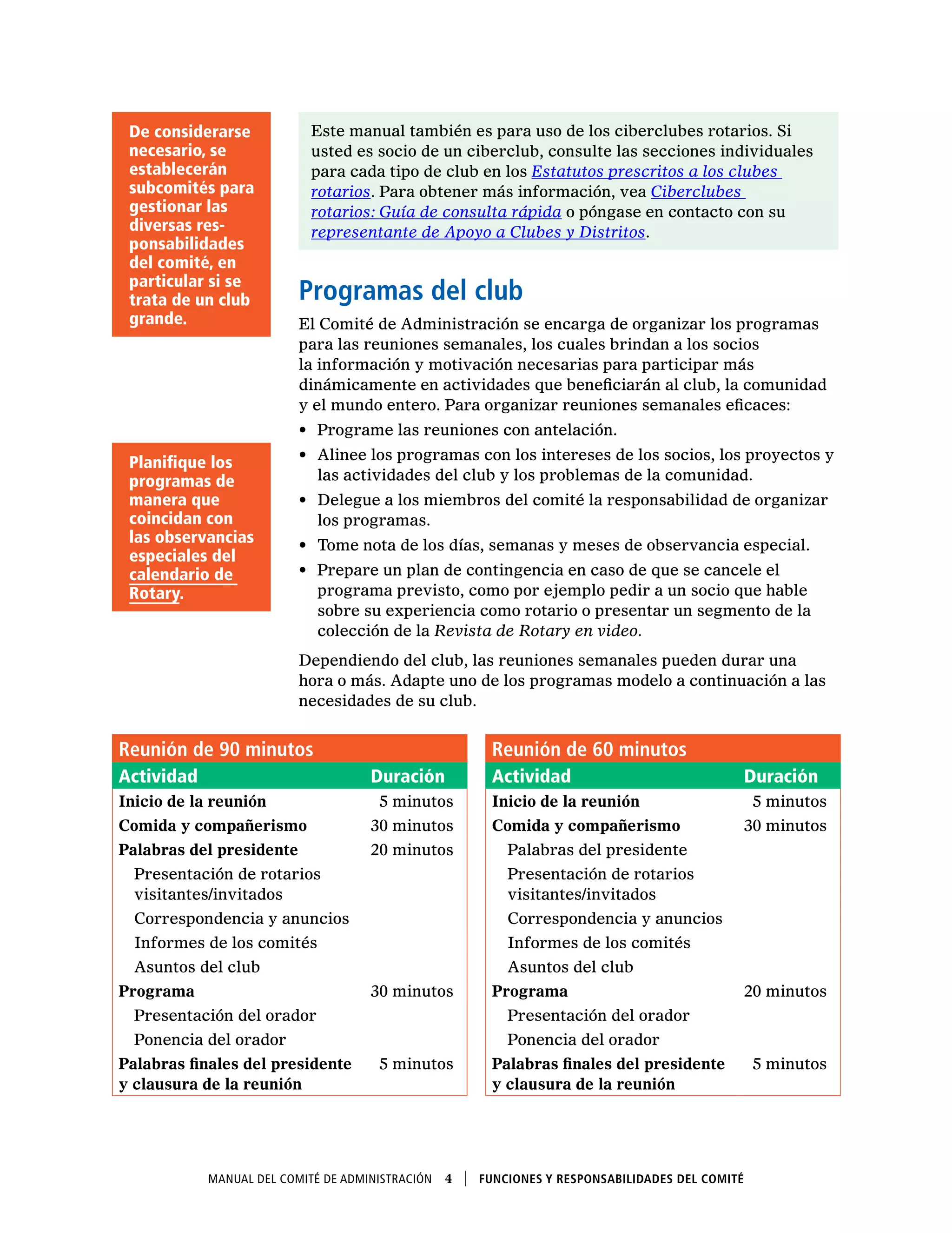 Manual del Comité de Administración  4    Funciones y responsabilidades del comité
Este manual también es para uso de los ciberclubes rotarios. Si
usted es socio de un ciberclub, consulte las secciones individuales
para cada tipo de club en los Estatutos prescritos a los clubes
rotarios. Para obtener más información, vea Ciberclubes
rotarios: Guía de consulta rápida o póngase en contacto con su
representante de Apoyo a Clubes y Distritos.
Programas del club
El Comité de Administración se encarga de organizar los programas
para las reuniones semanales, los cuales brindan a los socios
la información y motivación necesarias para participar más
dinámicamente en actividades que beneficiarán al club, la comunidad
y el mundo entero. Para organizar reuniones semanales eficaces:
•	 Programe las reuniones con antelación.
•	 Alinee los programas con los intereses de los socios, los proyectos y
las actividades del club y los problemas de la comunidad.
•	 Delegue a los miembros del comité la responsabilidad de organizar
los programas.
•	 Tome nota de los días, semanas y meses de observancia especial.
•	 Prepare un plan de contingencia en caso de que se cancele el
programa previsto, como por ejemplo pedir a un socio que hable
sobre su experiencia como rotario o presentar un segmento de la
colección de la Revista de Rotary en video.
Dependiendo del club, las reuniones semanales pueden durar una
hora o más. Adapte uno de los programas modelo a continuación a las
necesidades de su club.
De considerarse
necesario, se
establecerán
subcomités para
gestionar las
diversas res-
ponsabilidades
del comité, en
particular si se
trata de un club
grande.
Planifique los
programas de
manera que
coincidan con
las observancias
especiales del
calendario de
Rotary.
Reunión de 90 minutos Reunión de 60 minutos
Actividad Duración Actividad Duración
Inicio de la reunión   5 minutos Inicio de la reunión   5 minutos
Comida y compañerismo 30 minutos Comida y compañerismo 30 minutos
Palabras del presidente 20 minutos   Palabras del presidente
 Presentación de rotarios
visitantes/invitados
 Presentación de rotarios
visitantes/invitados
  Correspondencia y anuncios   Correspondencia y anuncios
  Informes de los comités   Informes de los comités
  Asuntos del club   Asuntos del club
Programa 30 minutos Programa 20 minutos
  Presentación del orador   Presentación del orador
  Ponencia del orador   Ponencia del orador
Palabras finales del presidente
y clausura de la reunión
  5 minutos Palabras finales del presidente
y clausura de la reunión
  5 minutos
 