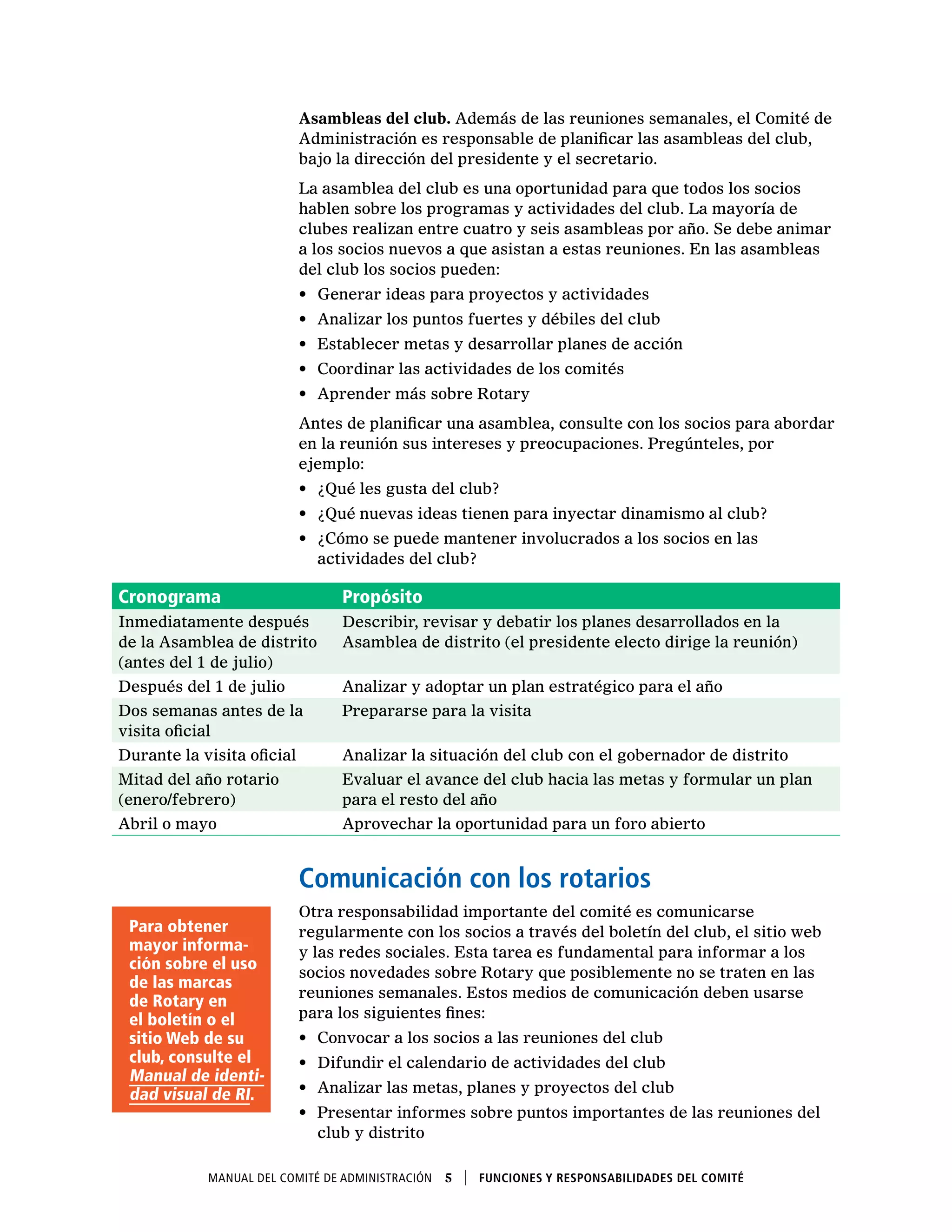 Manual del Comité de Administración  5    Funciones y responsabilidades del comité
Asambleas del club. Además de las reuniones semanales, el Comité de
Administración es responsable de planificar las asambleas del club,
bajo la dirección del presidente y el secretario.
La asamblea del club es una oportunidad para que todos los socios
hablen sobre los programas y actividades del club. La mayoría de
clubes realizan entre cuatro y seis asambleas por año. Se debe animar
a los socios nuevos a que asistan a estas reuniones. En las asambleas
del club los socios pueden:
•	 Generar ideas para proyectos y actividades
•	 Analizar los puntos fuertes y débiles del club
•	 Establecer metas y desarrollar planes de acción
•	 Coordinar las actividades de los comités
•	 Aprender más sobre Rotary
Antes de planificar una asamblea, consulte con los socios para abordar
en la reunión sus intereses y preocupaciones. Pregúnteles, por
ejemplo:
•	 ¿Qué les gusta del club?
•	 ¿Qué nuevas ideas tienen para inyectar dinamismo al club?
•	 ¿Cómo se puede mantener involucrados a los socios en las
actividades del club?
Cronograma Propósito
Inmediatamente después
de la Asamblea de distrito
(antes del 1 de julio)
Describir, revisar y debatir los planes desarrollados en la
Asamblea de distrito (el presidente electo dirige la reunión)
Después del 1 de julio Analizar y adoptar un plan estratégico para el año
Dos semanas antes de la
visita oficial
Prepararse para la visita
Durante la visita oficial Analizar la situación del club con el gobernador de distrito
Mitad del año rotario
(enero/febrero)
Evaluar el avance del club hacia las metas y formular un plan
para el resto del año
Abril o mayo Aprovechar la oportunidad para un foro abierto
Comunicación con los rotarios
Otra responsabilidad importante del comité es comunicarse
regularmente con los socios a través del boletín del club, el sitio web
y las redes sociales. Esta tarea es fundamental para informar a los
socios novedades sobre Rotary que posiblemente no se traten en las
reuniones semanales. Estos medios de comunicación deben usarse
para los siguientes fines:
•	 Convocar a los socios a las reuniones del club
•	 Difundir el calendario de actividades del club
•	 Analizar las metas, planes y proyectos del club
•	 Presentar informes sobre puntos importantes de las reuniones del
club y distrito
Para obtener
mayor informa-
ción sobre el uso
de las marcas
de Rotary en
el boletín o el
sitio Web de su
club, consulte el
Manual de identi-
dad visual de RI.
 
