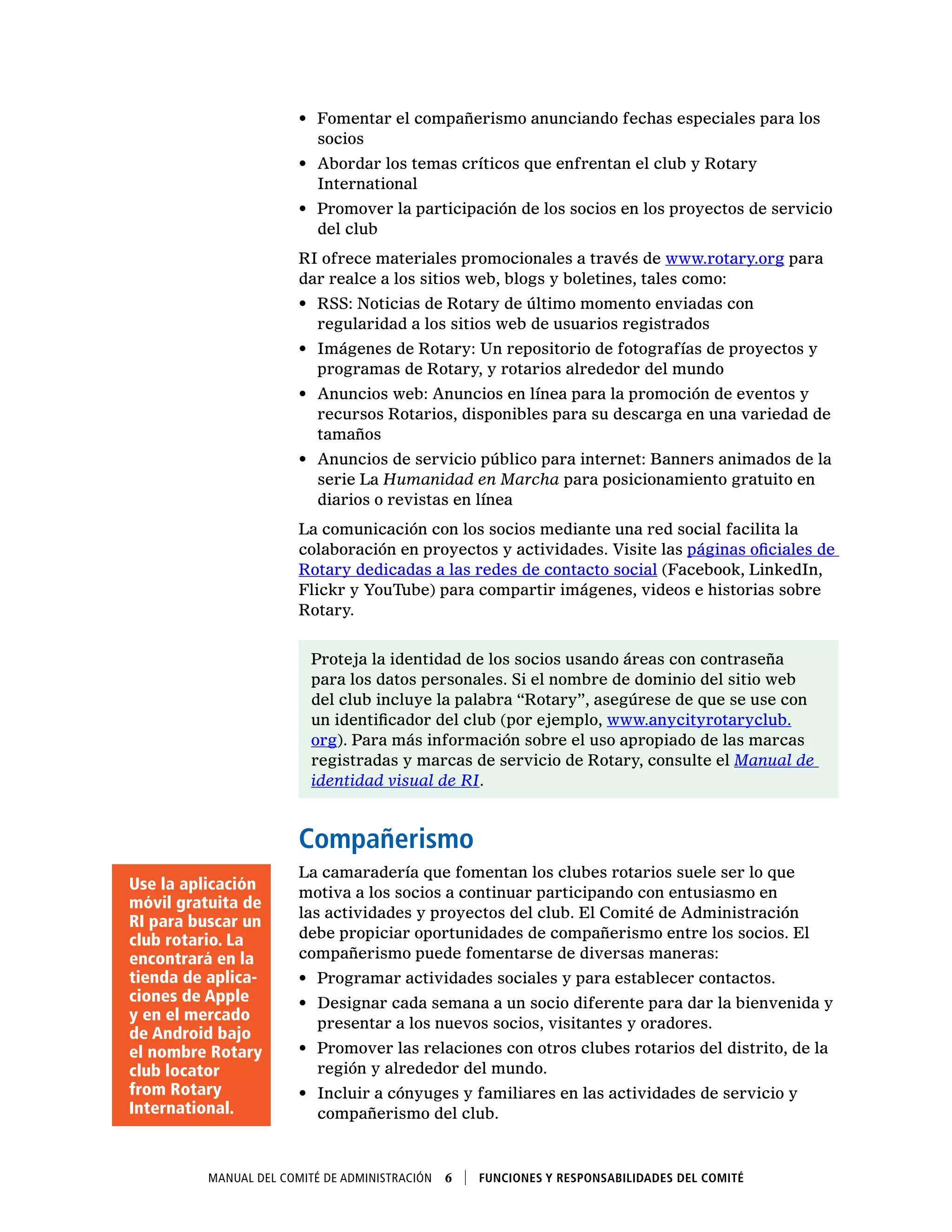 Manual del Comité de Administración  6    Funciones y responsabilidades del comité
•	 Fomentar el compañerismo anunciando fechas especiales para los
socios
•	 Abordar los temas críticos que enfrentan el club y Rotary
International
•	 Promover la participación de los socios en los proyectos de servicio
del club
RI ofrece materiales promocionales a través de www.rotary.org para
dar realce a los sitios web, blogs y boletines, tales como:
•	 RSS: Noticias de Rotary de último momento enviadas con
regularidad a los sitios web de usuarios registrados
•	 Imágenes de Rotary: Un repositorio de fotografías de proyectos y
programas de Rotary, y rotarios alrededor del mundo
•	 Anuncios web: Anuncios en línea para la promoción de eventos y
recursos Rotarios, disponibles para su descarga en una variedad de
tamaños
•	 Anuncios de servicio público para internet: Banners animados de la
serie La Humanidad en Marcha para posicionamiento gratuito en
diarios o revistas en línea
La comunicación con los socios mediante una red social facilita la
colaboración en proyectos y actividades. Visite las páginas oficiales de
Rotary dedicadas a las redes de contacto social (Facebook, LinkedIn,
Flickr y YouTube) para compartir imágenes, videos e historias sobre
Rotary.
Proteja la identidad de los socios usando áreas con contraseña
para los datos personales. Si el nombre de dominio del sitio web
del club incluye la palabra “Rotary”, asegúrese de que se use con
un identificador del club (por ejemplo, www.anycityrotaryclub.
org). Para más información sobre el uso apropiado de las marcas
registradas y marcas de servicio de Rotary, consulte el Manual de
identidad visual de RI.
Compañerismo
La camaradería que fomentan los clubes rotarios suele ser lo que
motiva a los socios a continuar participando con entusiasmo en
las actividades y proyectos del club. El Comité de Administración
debe propiciar oportunidades de compañerismo entre los socios. El
compañerismo puede fomentarse de diversas maneras:
•	 Programar actividades sociales y para establecer contactos.
•	 Designar cada semana a un socio diferente para dar la bienvenida y
presentar a los nuevos socios, visitantes y oradores.
•	 Promover las relaciones con otros clubes rotarios del distrito, de la
región y alrededor del mundo.
•	 Incluir a cónyuges y familiares en las actividades de servicio y
compañerismo del club.
Use la aplicación
móvil gratuita de
RI para buscar un
club rotario. La
encontrará en la
tienda de aplica-
ciones de Apple
y en el mercado
de Android bajo
el nombre Rotary
club locator
from Rotary
International.
 