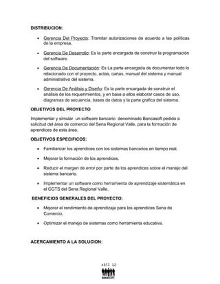 DISTRIBUCION:

   •   Gerencia Del Proyecto: Tramitar autorizaciones de acuerdo a las políticas
       de la empresa.

   •   Gerencia De Desarrollo: Es la parte encargada de construir la programación
       del software.

   •   Gerencia De Documentación: Es La parte encargada de documentar todo lo
       relacionado con el proyecto, actas, cartas, manual del sistema y manual
       administrativo del sistema.

   •   Gerencia De Análisis y Diseño: Es la parte encargada de construir el
       análisis de los requerimientos, y en base a ellos elaborar casos de uso,
       diagramas de secuencia, bases de datos y la parte grafica del sistema.

OBJETIVOS DEL PROYECTO

Implementar y simular un software bancario denominado Bancasoft pedido a
solicitud del área de comercio del Sena Regional Valle, para la formación de
aprendices de esta área.

OBJETIVOS ESPECIFICOS:

   •   Familiarizar los aprendices con los sistemas bancarios en tiempo real.

   •   Mejorar la formación de los aprendices.

   •   Reducir el margen de error por parte de los aprendices sobre el manejo del
       sistema bancario.

   •   Implementar un software como herramienta de aprendizaje sistemática en
       el CGTS del Sena Regional Valle.

BENEFICIOS GENERALES DEL PROYECTO:

   •   Mejorar el rendimiento de aprendizaje para los aprendices Sena de
       Comercio.

   •   Optimizar el manejo de sistemas como herramienta educativa.



ACERCAMIENTO A LA SOLUCION:
 