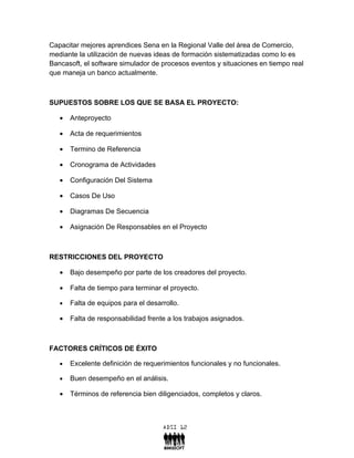 Capacitar mejores aprendices Sena en la Regional Valle del área de Comercio,
mediante la utilización de nuevas ideas de formación sistematizadas como lo es
Bancasoft, el software simulador de procesos eventos y situaciones en tiempo real
que maneja un banco actualmente.



SUPUESTOS SOBRE LOS QUE SE BASA EL PROYECTO:

   •   Anteproyecto

   •   Acta de requerimientos

   •   Termino de Referencia

   •   Cronograma de Actividades

   •   Configuración Del Sistema

   •   Casos De Uso

   •   Diagramas De Secuencia

   •   Asignación De Responsables en el Proyecto



RESTRICCIONES DEL PROYECTO

   •   Bajo desempeño por parte de los creadores del proyecto.

   •   Falta de tiempo para terminar el proyecto.

   •   Falta de equipos para el desarrollo.

   •   Falta de responsabilidad frente a los trabajos asignados.



FACTORES CRÍTICOS DE ÉXITO

   •   Excelente definición de requerimientos funcionales y no funcionales.

   •   Buen desempeño en el análisis.

   •   Términos de referencia bien diligenciados, completos y claros.
 