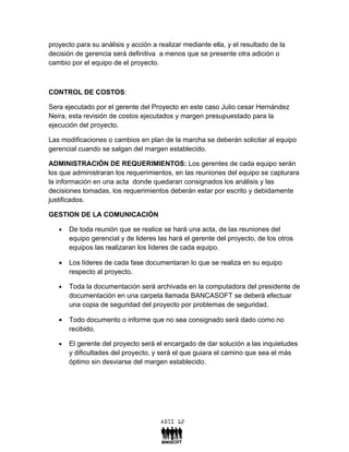 proyecto para su análisis y acción a realizar mediante ella, y el resultado de la
decisión de gerencia será definitiva a menos que se presente otra adición o
cambio por el equipo de el proyecto.



CONTROL DE COSTOS:

Sera ejecutado por el gerente del Proyecto en este caso Julio cesar Hernández
Neira, esta revisión de costos ejecutados y margen presupuestado para la
ejecución del proyecto.

Las modificaciones o cambios en plan de la marcha se deberán solicitar al equipo
gerencial cuando se salgan del margen establecido.

ADMINISTRACIÓN DE REQUERIMIENTOS: Los gerentes de cada equipo serán
los que administraran los requerimientos, en las reuniones del equipo se capturara
la información en una acta donde quedaran consignados los análisis y las
decisiones tomadas, los requerimientos deberán estar por escrito y debidamente
justificados.

GESTION DE LA COMUNICACIÓN

   •   De toda reunión que se realice se hará una acta, de las reuniones del
       equipo gerencial y de lideres las hará el gerente del proyecto, de los otros
       equipos las realizaran los lideres de cada equipo.

   •   Los líderes de cada fase documentaran lo que se realiza en su equipo
       respecto al proyecto.

   •   Toda la documentación será archivada en la computadora del presidente de
       documentación en una carpeta llamada BANCASOFT se deberá efectuar
       una copia de seguridad del proyecto por problemas de seguridad.

   •   Todo documento o informe que no sea consignado será dado como no
       recibido.

   •   El gerente del proyecto será el encargado de dar solución a las inquietudes
       y dificultades del proyecto, y será el que guiara el camino que sea el más
       óptimo sin desviarse del margen establecido.
 