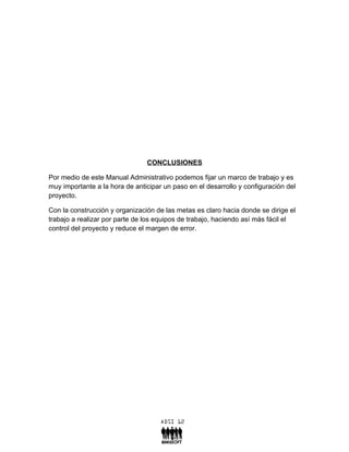 CONCLUSIONES

Por medio de este Manual Administrativo podemos fijar un marco de trabajo y es
muy importante a la hora de anticipar un paso en el desarrollo y configuración del
proyecto.

Con la construcción y organización de las metas es claro hacia donde se dirige el
trabajo a realizar por parte de los equipos de trabajo, haciendo así más fácil el
control del proyecto y reduce el margen de error.
 