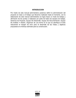 INTRODUCCION

Por medio de este manual administrativo podemos definir la administración del
proyecto en base a el trabajo que llevamos realizado hasta el momento, con la
elaboración de este manual administrativo se logra trazar un modo de trabajo y
afirmación de los puntos a realizarse por parte de todos los equipos de trabajo,
Gerencia de Proyecto, Equipo De Desarrollo, Equipo De Documentación, Equipo
De Análisis Y Diseño, Organizar de una forma en la que se planifique el éxito
reduciendo el margen de error para el desarrollo de las metas y objetivos
propuestos en el tiempo estimado para su construcción.
 